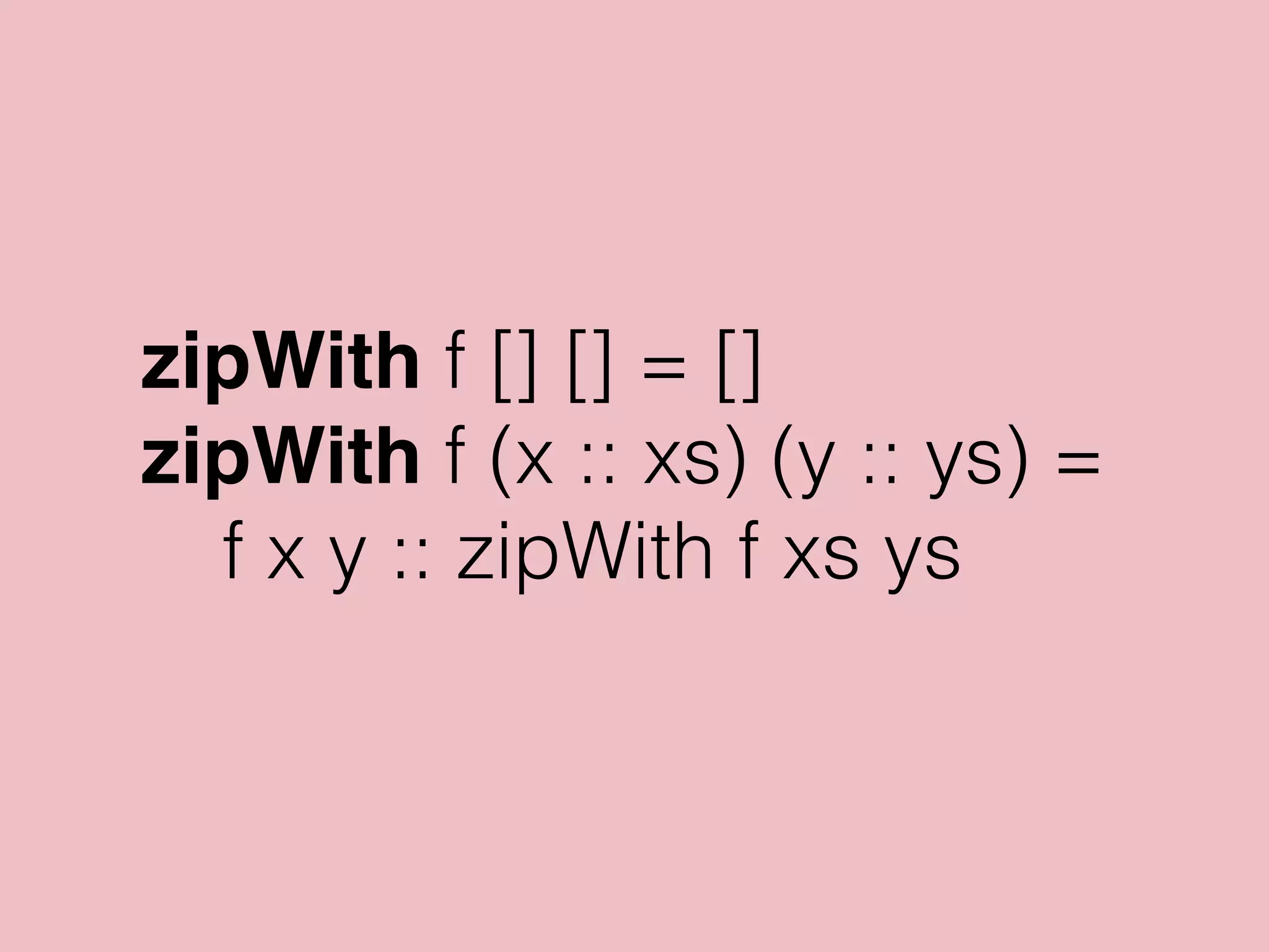 zipWith f [] [] = []
zipWith f (x :: xs) (y :: ys) =
f x y :: zipWith f xs ys
 