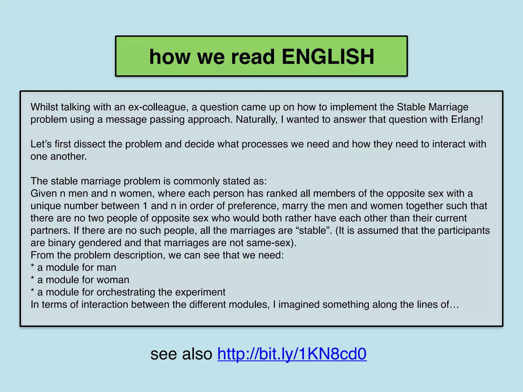 Whilst talking with an ex-colleague, a question came up on how to implement the Stable Marriage
problem using a message passing approach. Naturally, I wanted to answer that question with Erlang!
Let’s first dissect the problem and decide what processes we need and how they need to interact with
one another.
The stable marriage problem is commonly stated as:
Given n men and n women, where each person has ranked all members of the opposite sex with a
unique number between 1 and n in order of preference, marry the men and women together such that
there are no two people of opposite sex who would both rather have each other than their current
partners. If there are no such people, all the marriages are “stable”. (It is assumed that the participants
are binary gendered and that marriages are not same-sex).
From the problem description, we can see that we need:
* a module for man
* a module for woman
* a module for orchestrating the experiment
In terms of interaction between the different modules, I imagined something along the lines of…
how we read ENGLISH
see also http://bit.ly/1KN8cd0
 