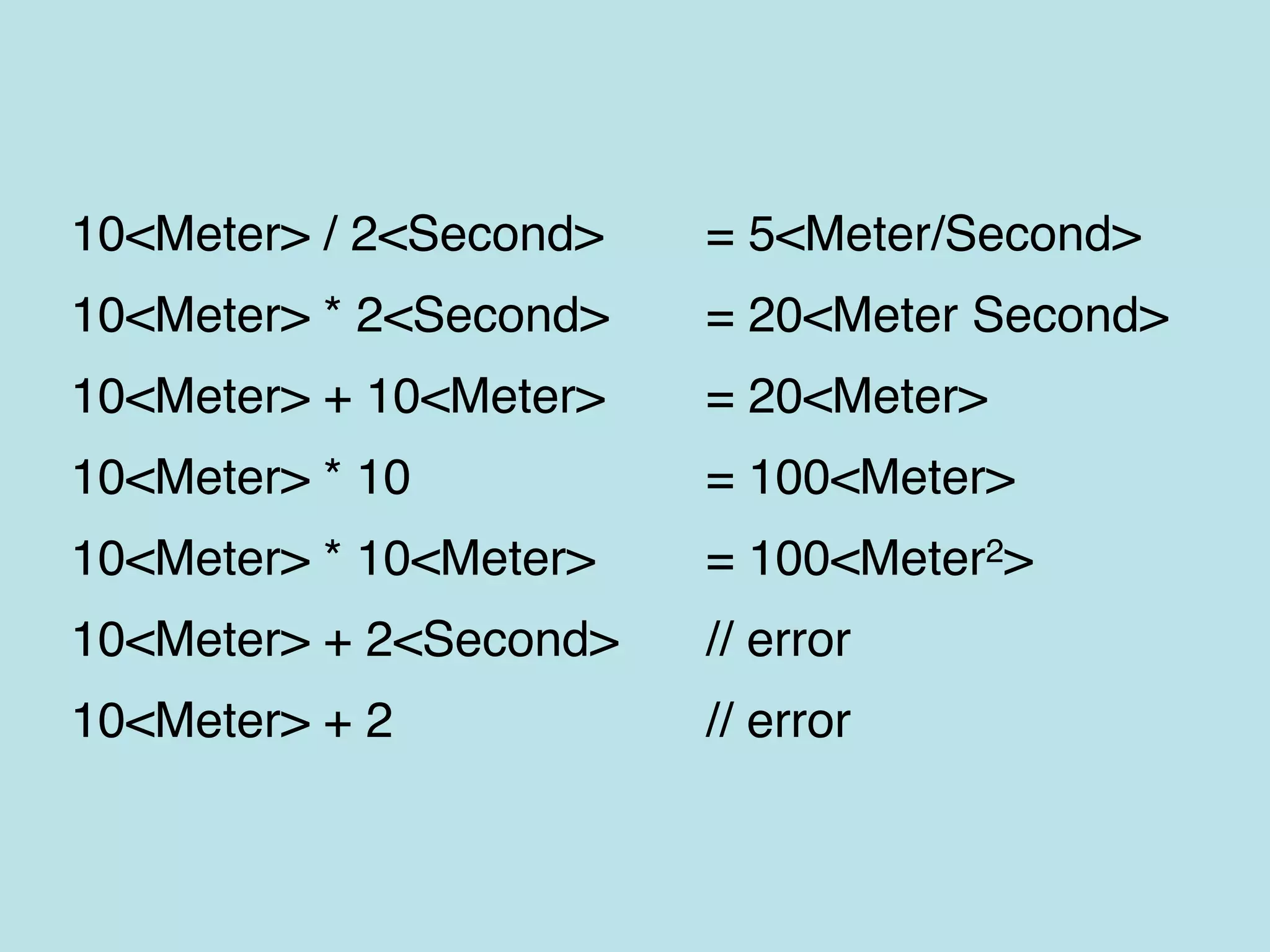 10<Meter> / 2<Second> = 5<Meter/Second>
10<Meter> * 2<Second> = 20<Meter Second>
10<Meter> + 10<Meter> = 20<Meter>
10<Meter> * 10 = 100<Meter>
10<Meter> * 10<Meter> = 100<Meter2>
10<Meter> + 2<Second> // error
10<Meter> + 2 // error
 