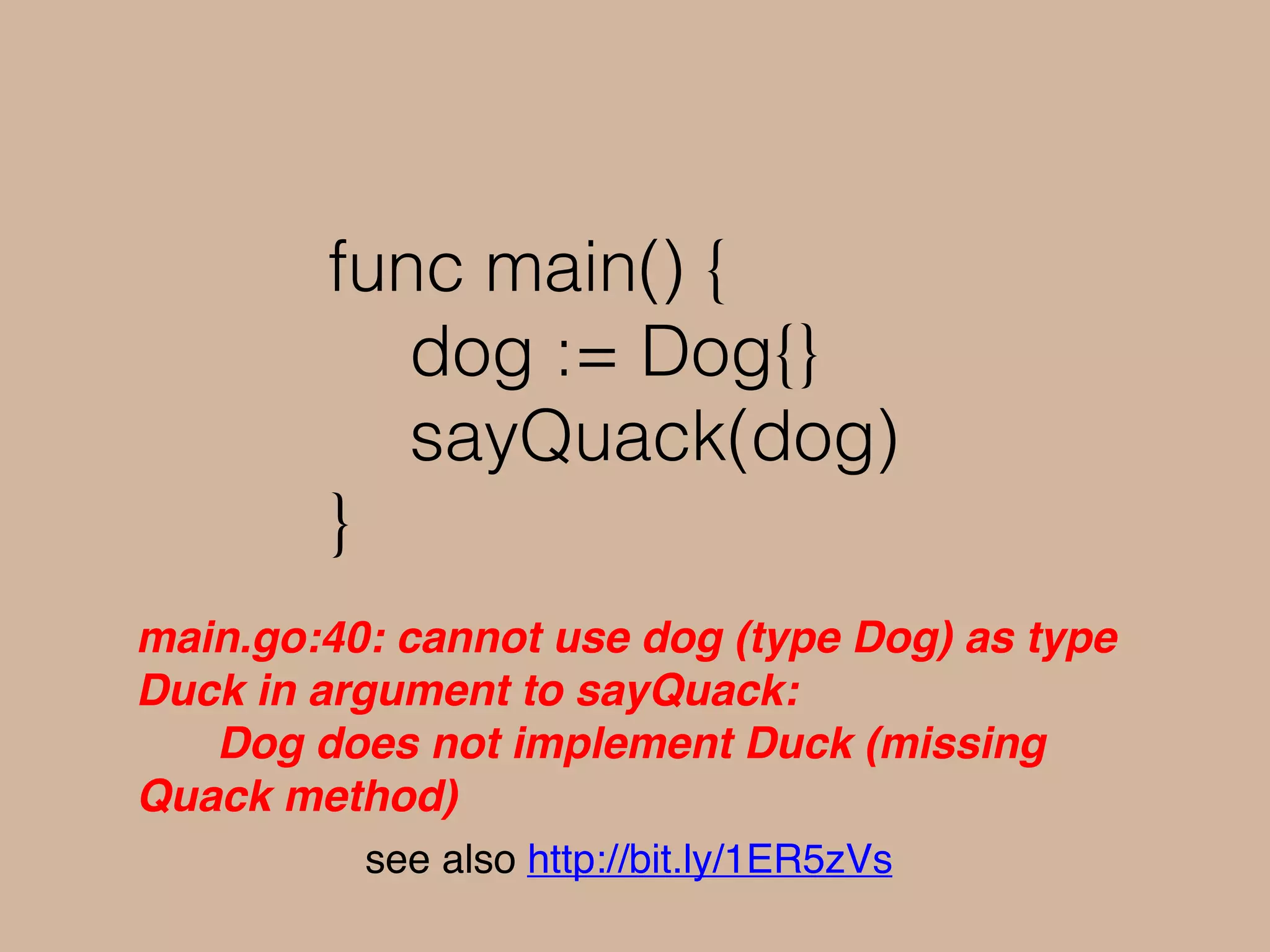 func main() {
dog := Dog{}
sayQuack(dog)
}
main.go:40: cannot use dog (type Dog) as type
Duck in argument to sayQuack:
Dog does not implement Duck (missing
Quack method)
see also http://bit.ly/1ER5zVs
 