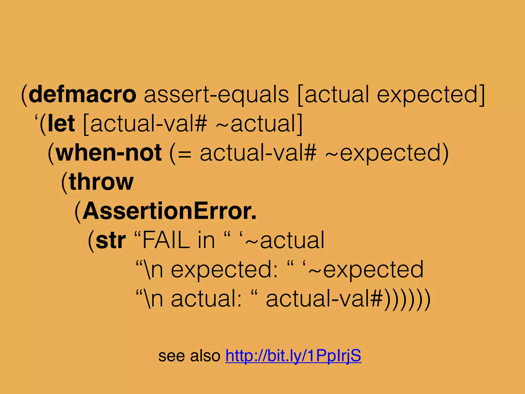(defmacro assert-equals [actual expected]
‘(let [actual-val# ~actual]
(when-not (= actual-val# ~expected)
(throw
(AssertionError.
(str “FAIL in “ ‘~actual
“n expected: “ ‘~expected
“n actual: “ actual-val#))))))
see also http://bit.ly/1PpIrjS
 