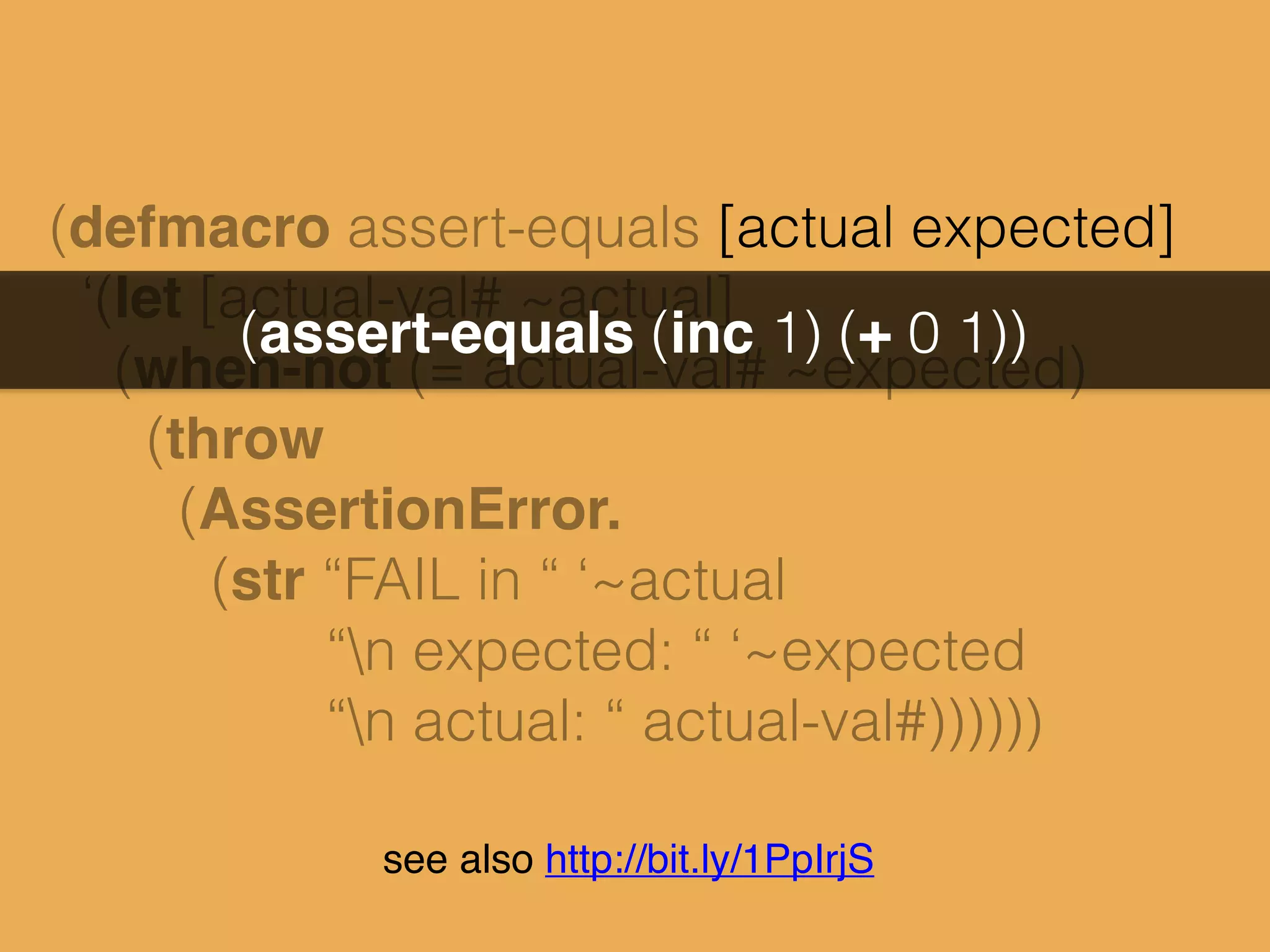 (defmacro assert-equals [actual expected]
‘(let [actual-val# ~actual]
(when-not (= actual-val# ~expected)
(throw
(AssertionError.
(str “FAIL in “ ‘~actual
“n expected: “ ‘~expected
“n actual: “ actual-val#))))))
(assert-equals (inc 1) (+ 0 1))
see also http://bit.ly/1PpIrjS
 