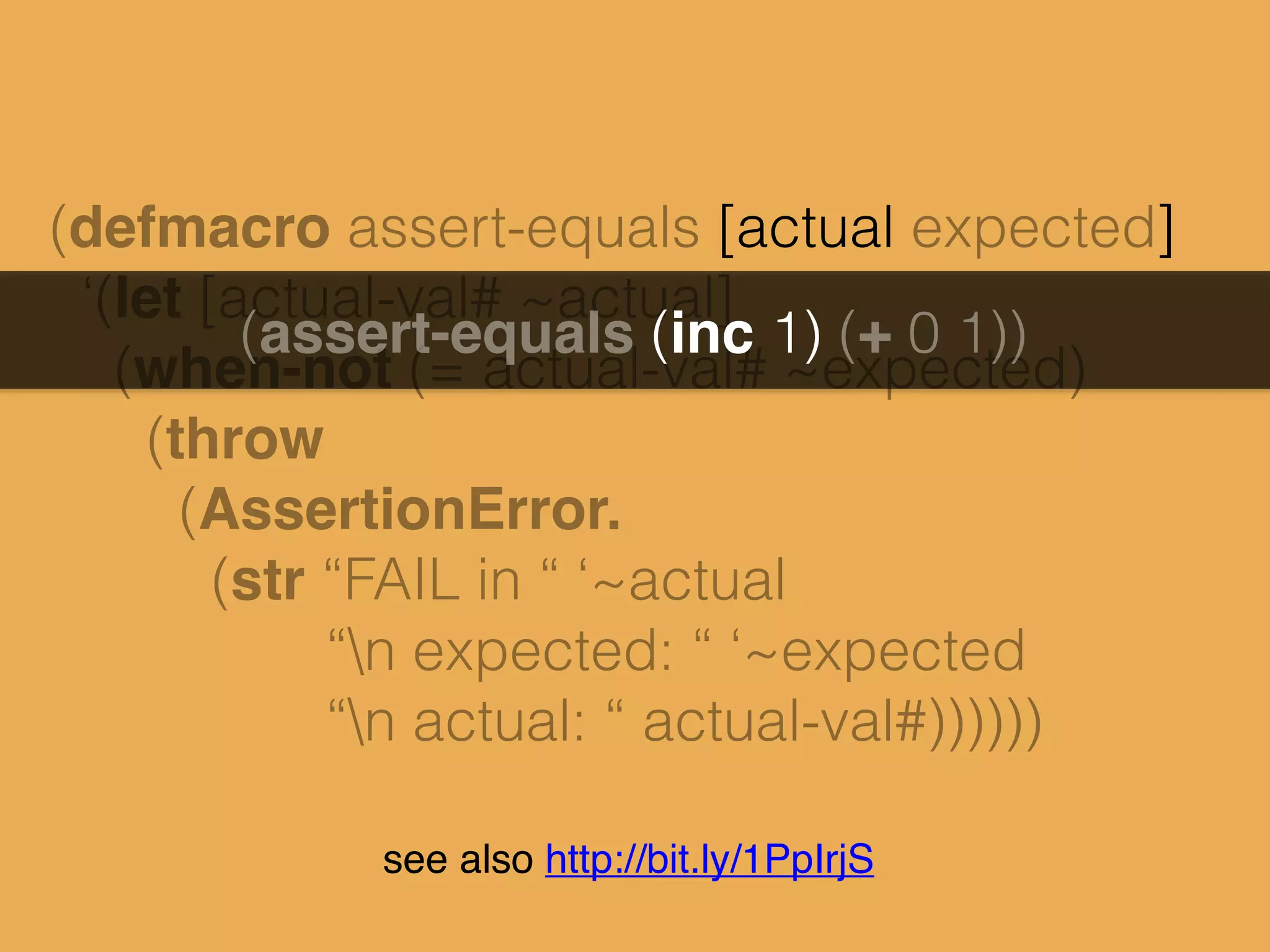 (defmacro assert-equals [actual expected]
‘(let [actual-val# ~actual]
(when-not (= actual-val# ~expected)
(throw
(AssertionError.
(str “FAIL in “ ‘~actual
“n expected: “ ‘~expected
“n actual: “ actual-val#))))))
(assert-equals (inc 1) (+ 0 1))
see also http://bit.ly/1PpIrjS
 