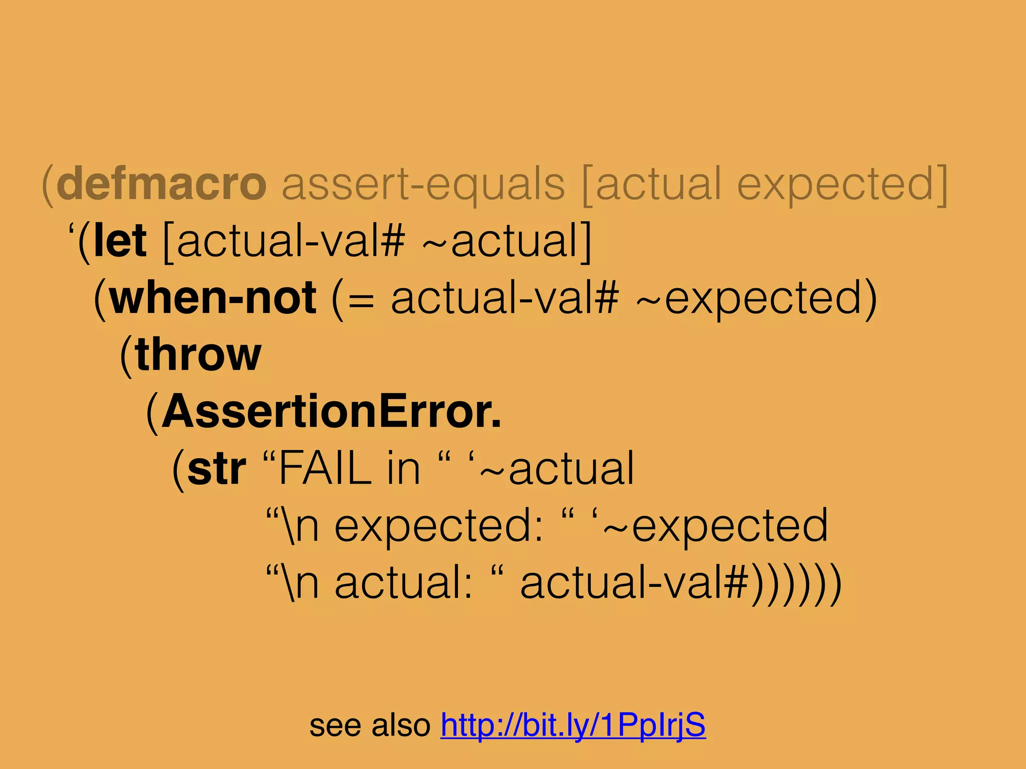 see also http://bit.ly/1PpIrjS
(defmacro assert-equals [actual expected]
‘(let [actual-val# ~actual]
(when-not (= actual-val# ~expected)
(throw
(AssertionError.
(str “FAIL in “ ‘~actual
“n expected: “ ‘~expected
“n actual: “ actual-val#))))))
‘(
 
