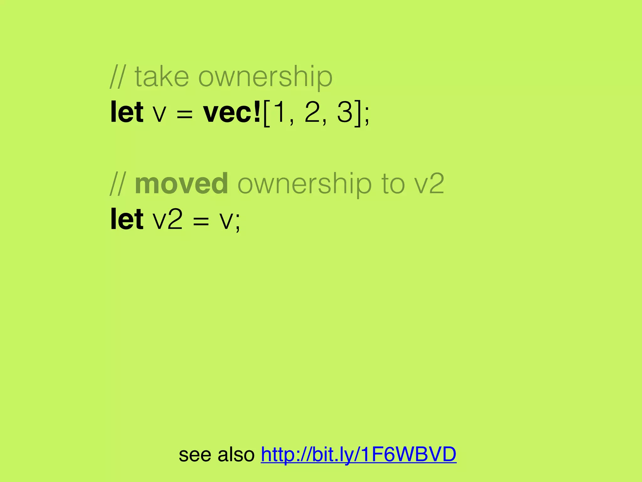 // take ownership
let v = vec![1, 2, 3];
// moved ownership to v2
let v2 = v;
println!("v[0] is {}", v[0]);
// error: use of moved value: `v`
// println!("v[0] is {}", v[0]);
// ^
see also http://bit.ly/1F6WBVD
 