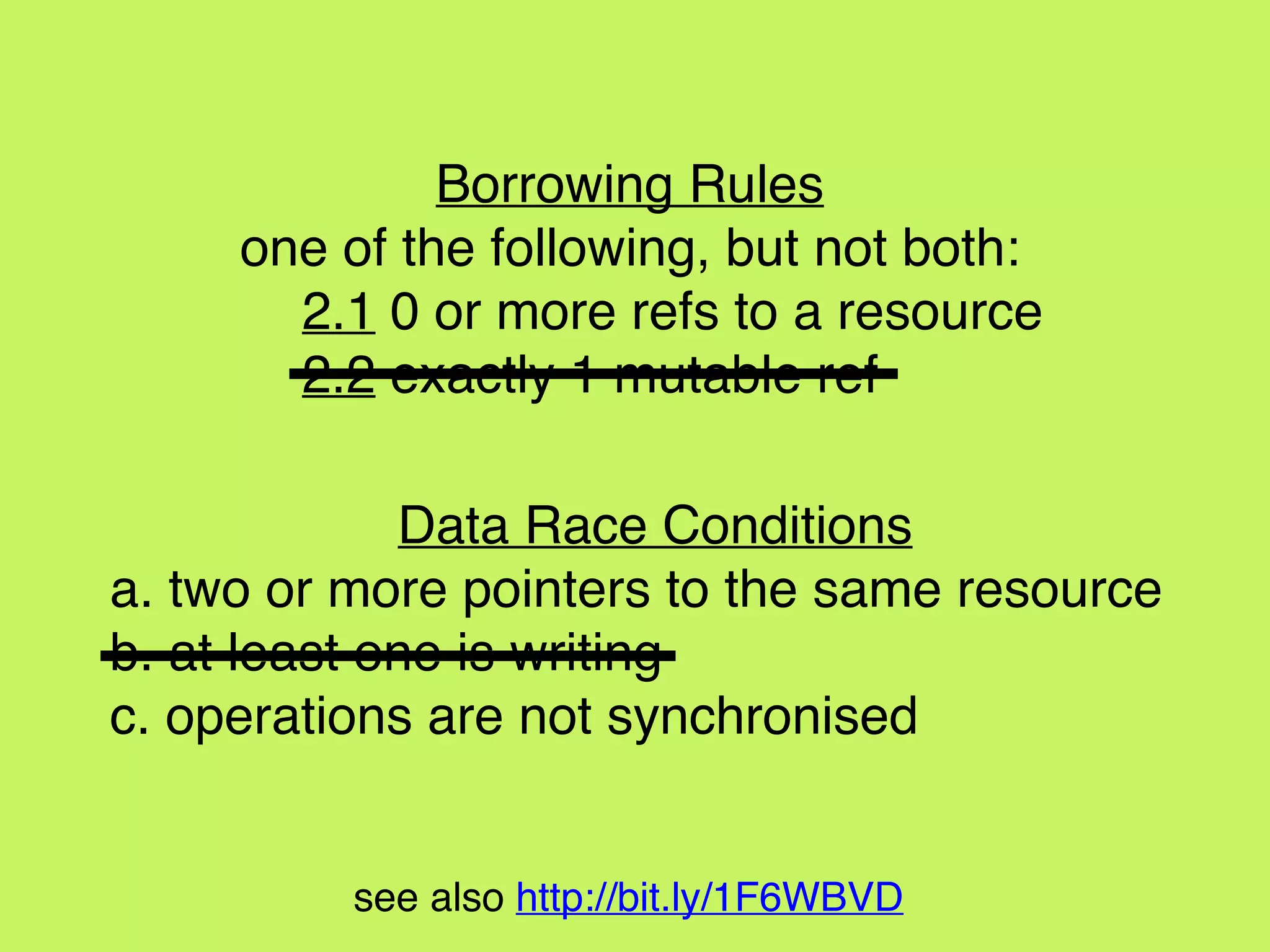 see also http://bit.ly/1F6WBVD
Data Race Conditions
a. two or more pointers to the same resource
b. at least one is writing
c. operations are not synchronised
Borrowing Rules
one of the following, but not both:
2.1 0 or more refs to a resource
2.2 exactly 1 mutable ref
 
