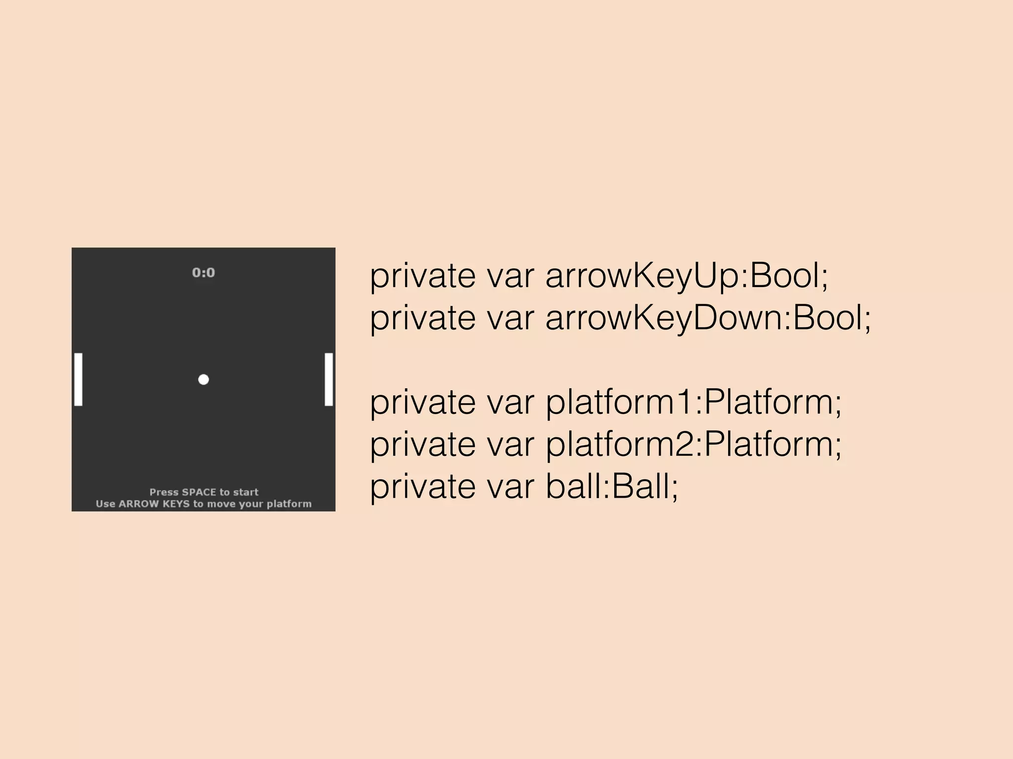 function keyDown(event:KeyboardEvent):Void
{
if (currentGameState == Paused &&
event.keyCode == 32) {
setGameState(Playing);
} else if (event.keyCode == 38) {
arrowKeyUp = true;
}else if (event.keyCode == 40) {
arrowKeyDown = true;
}
}
 
