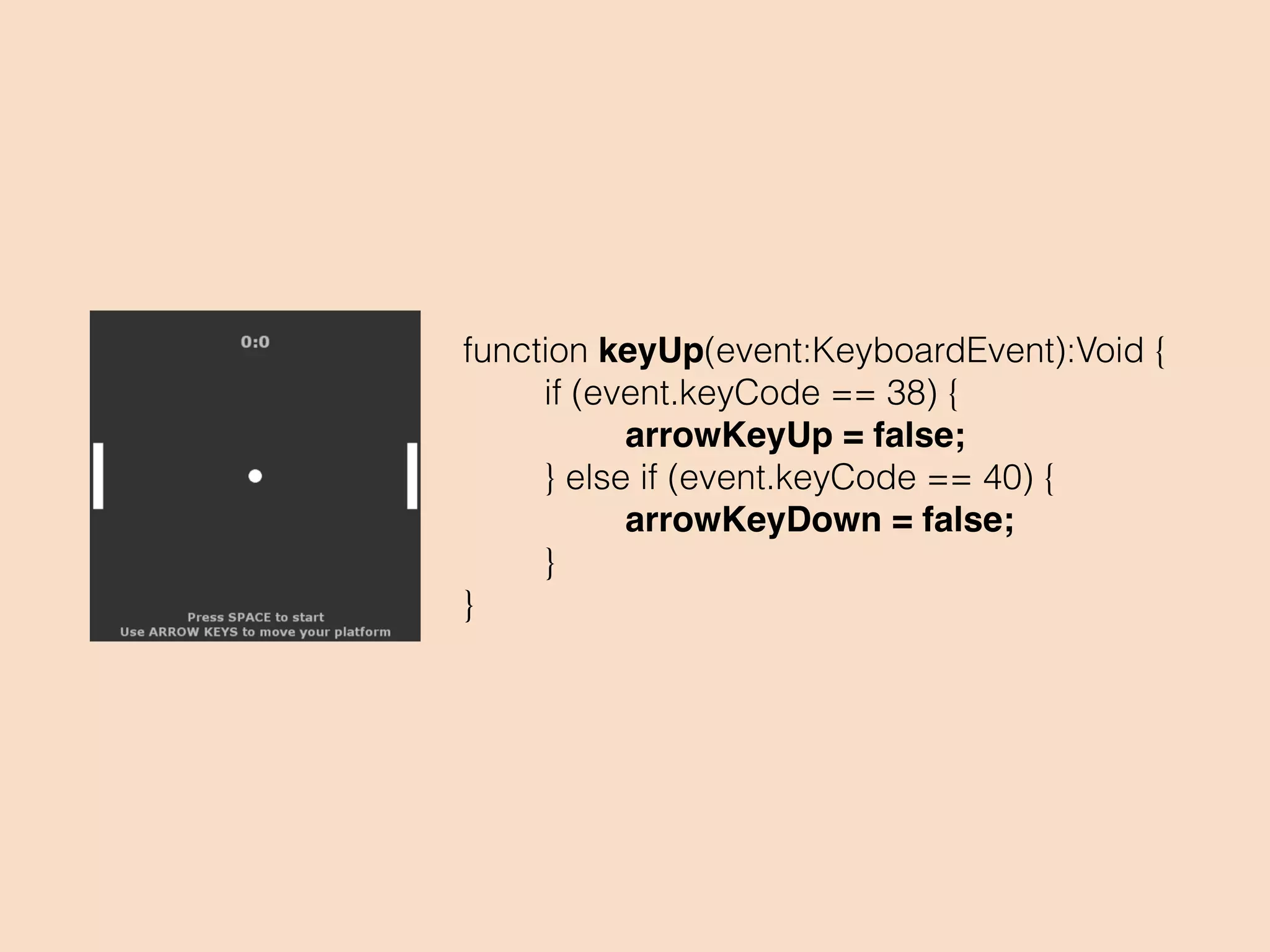 function everyFrame(event:Event):Void {
if(currentGameState == Playing){
if (arrowKeyUp) {
platform1.y -= platformSpeed;
}
if (arrowKeyDown) {
platform1.y += platformSpeed;
}
if (platform1.y < 5)
platform1.y = 5;
if (platform1.y > 395)
platform1.y = 395;
}
}
 