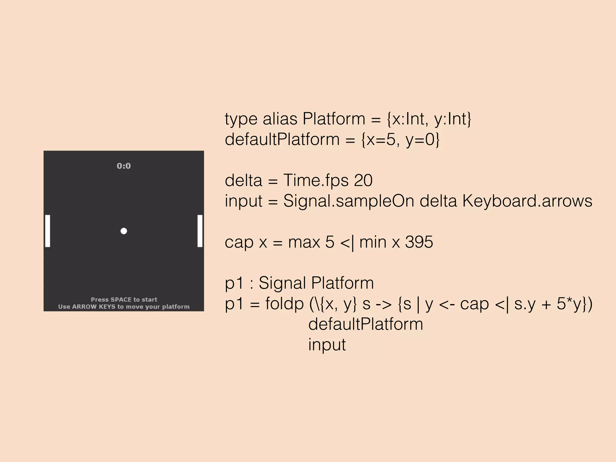 type alias Platform = {x:Int, y:Int}
defaultPlatform = {x=5, y=0}
delta = Time.fps 20
input = Signal.sampleOn delta Keyboard.arrows
cap x = max 5 <| min x 395
p1 : Signal Platform
p1 = foldp ({x, y} s -> {s | y <- cap <| s.y + 5*y})
defaultPlatform
input
 
