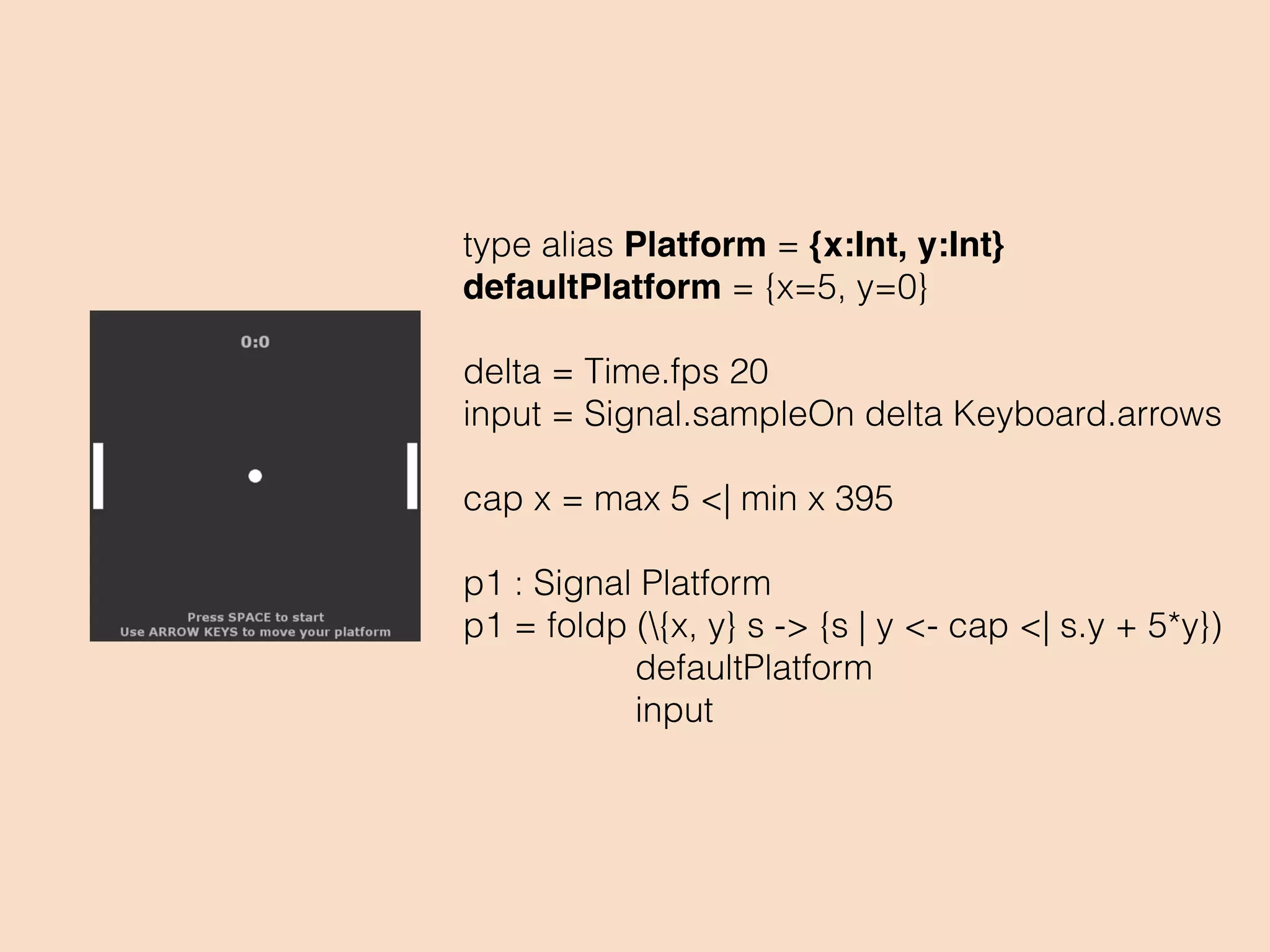 type alias Platform = {x:Int, y:Int}
defaultPlatform = {x=5, y=0}
delta = Time.fps 20
input = Signal.sampleOn delta Keyboard.arrows
cap x = max 5 <| min x 395
p1 : Signal Platform
p1 = foldp ({x, y} s -> {s | y <- cap <| s.y + 5*y})
defaultPlatform
input
 