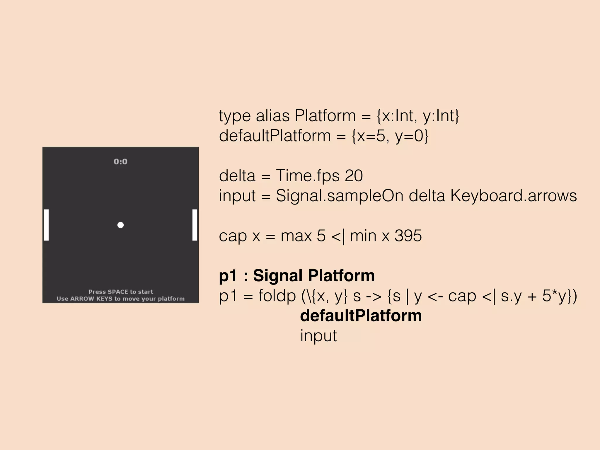 type alias Platform = {x:Int, y:Int}
defaultPlatform = {x=5, y=0}
delta = Time.fps 20
input = Signal.sampleOn delta Keyboard.arrows
cap x = max 5 <| min x 395
p1 : Signal Platform
p1 = foldp ({x, y} s -> {s | y <- cap <| s.y + 5*y})
defaultPlatform
input
 