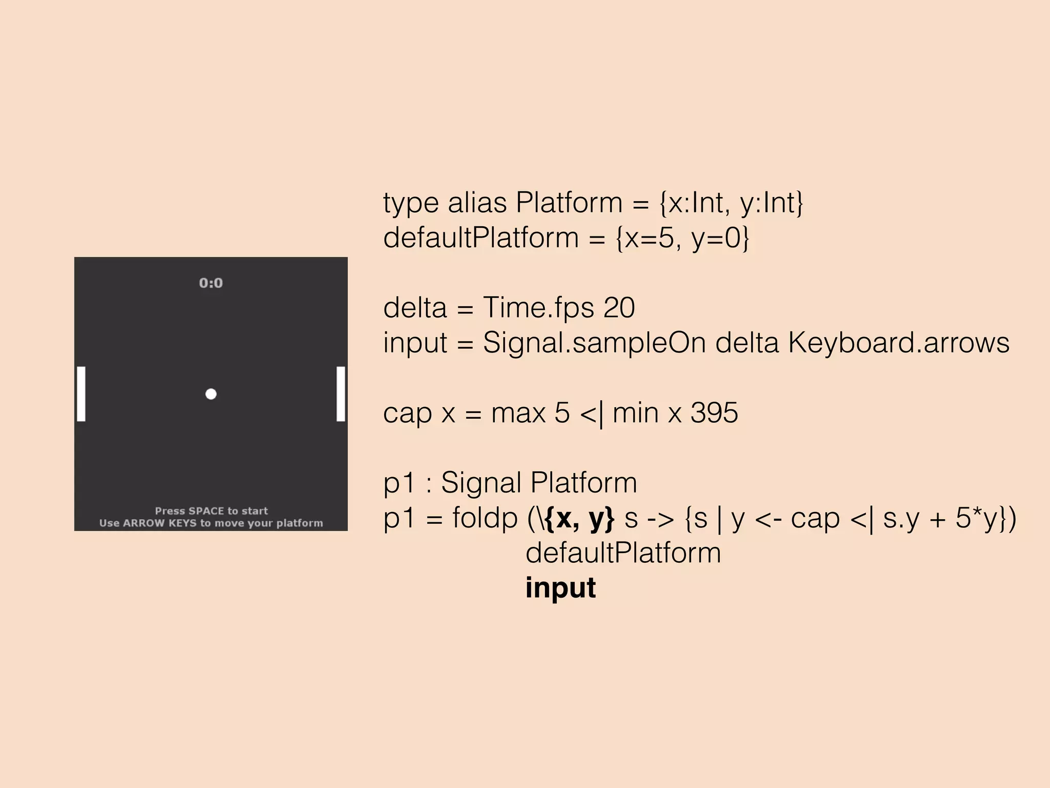 type alias Platform = {x:Int, y:Int}
defaultPlatform = {x=5, y=0}
delta = Time.fps 20
input = Signal.sampleOn delta Keyboard.arrows
cap x = max 5 <| min x 395
p1 : Signal Platform
p1 = foldp ({x, y} s -> {s | y <- cap <| s.y + 5*y})
defaultPlatform
input
 
