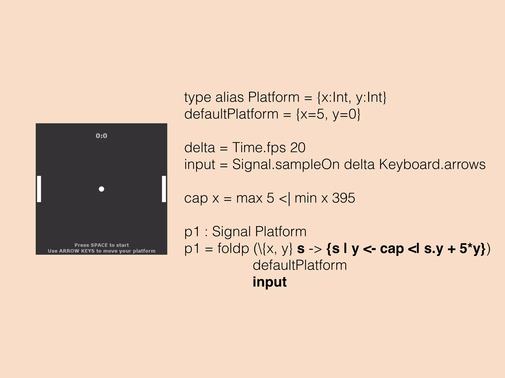 type alias Platform = {x:Int, y:Int}
defaultPlatform = {x=5, y=0}
delta = Time.fps 20
input = Signal.sampleOn delta Keyboard.arrows
cap x = max 5 <| min x 395
p1 : Signal Platform
p1 = foldp ({x, y} s -> {s | y <- cap <| s.y + 5*y})
defaultPlatform
input
 