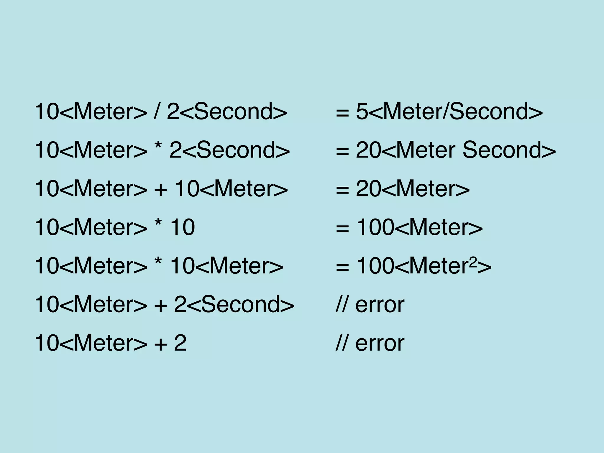 10<Meter> / 2<Second> = 5<Meter/Second>
10<Meter> * 2<Second> = 20<Meter Second>
10<Meter> + 10<Meter> = 20<Meter>
10<Meter> * 10 = 100<Meter>
10<Meter> * 10<Meter> = 100<Meter2>
10<Meter> + 2<Second> // error
10<Meter> + 2 // error
 