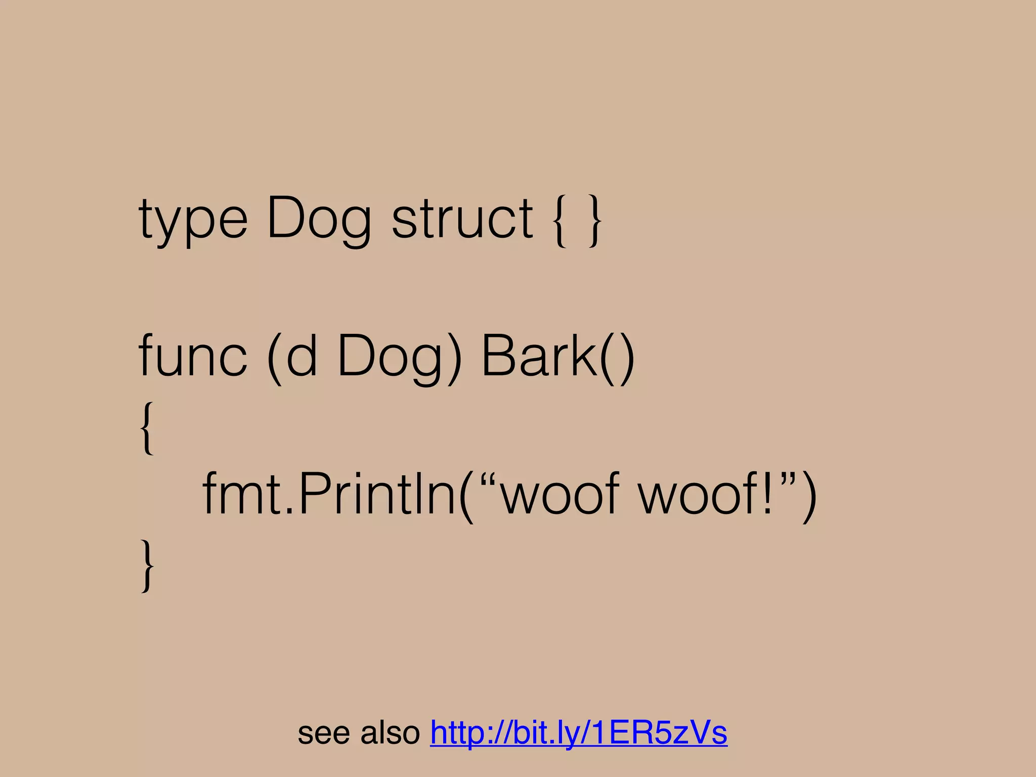func main() {
dog := Dog{}
sayQuack(dog)
}
main.go:40: cannot use dog (type Dog) as type
Duck in argument to sayQuack:
Dog does not implement Duck (missing
Quack method)
see also http://bit.ly/1ER5zVs
 