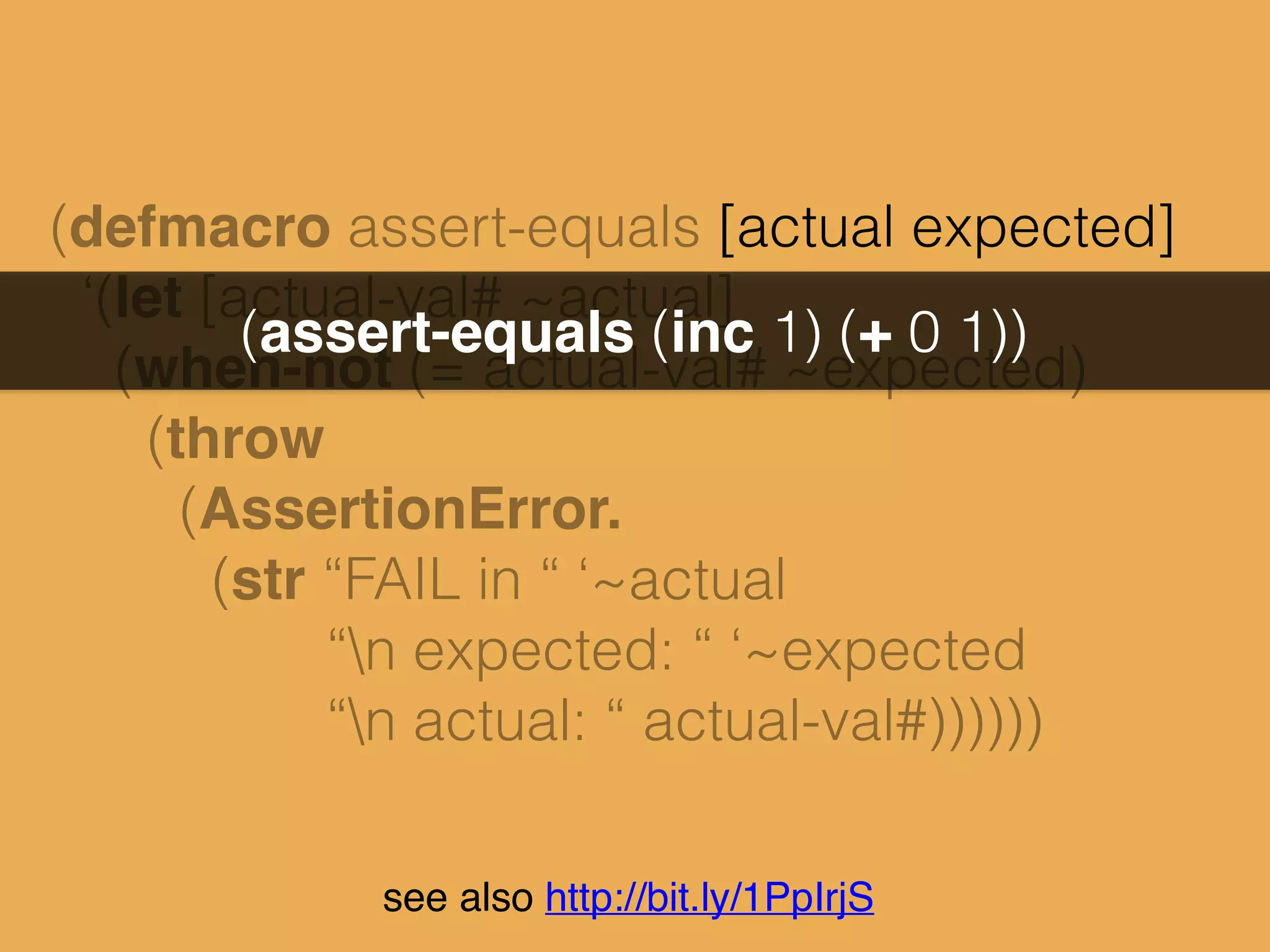 (defmacro assert-equals [actual expected]
‘(let [actual-val# ~actual]
(when-not (= actual-val# ~expected)
(throw
(AssertionError.
(str “FAIL in “ ‘~actual
“n expected: “ ‘~expected
“n actual: “ actual-val#))))))
(assert-equals (inc 1) (+ 0 1))
see also http://bit.ly/1PpIrjS
 