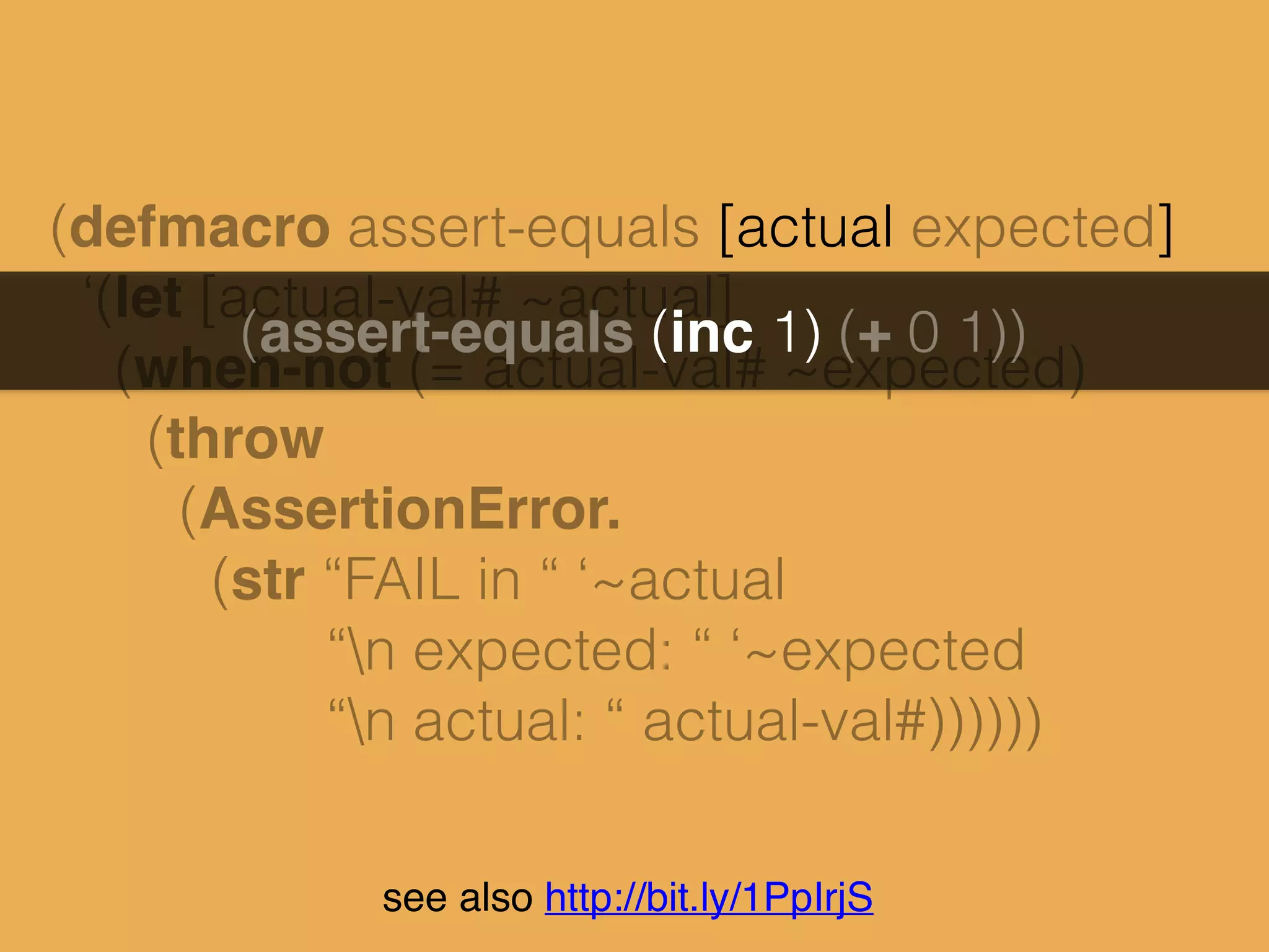 (defmacro assert-equals [actual expected]
‘(let [actual-val# ~actual]
(when-not (= actual-val# ~expected)
(throw
(AssertionError.
(str “FAIL in “ ‘~actual
“n expected: “ ‘~expected
“n actual: “ actual-val#))))))
(assert-equals (inc 1) (+ 0 1))
see also http://bit.ly/1PpIrjS
 