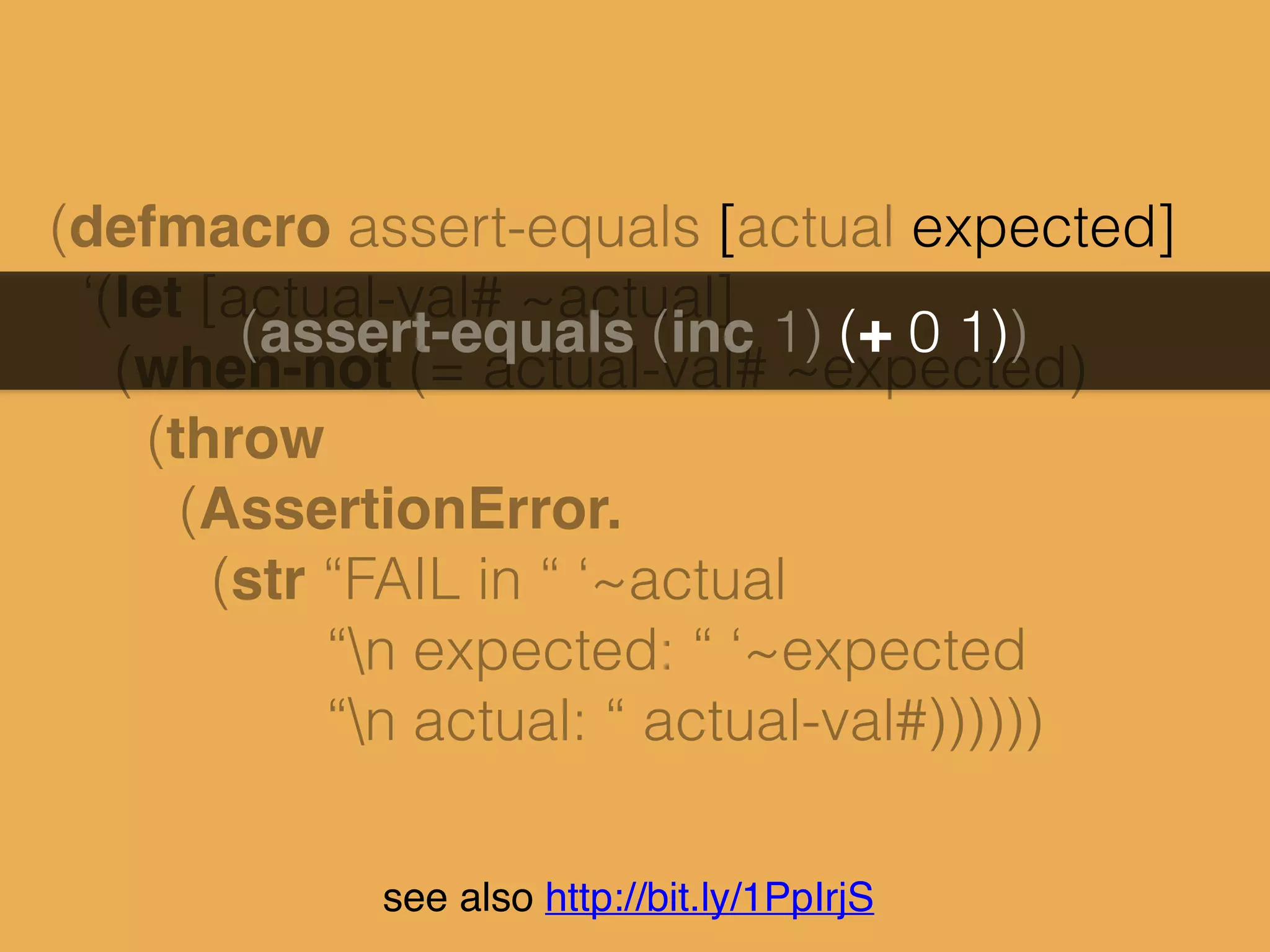 see also http://bit.ly/1PpIrjS
(defmacro assert-equals [actual expected]
‘(let [actual-val# ~actual]
(when-not (= actual-val# ~expected)
(throw
(AssertionError.
(str “FAIL in “ ‘~actual
“n expected: “ ‘~expected
“n actual: “ actual-val#))))))
 
