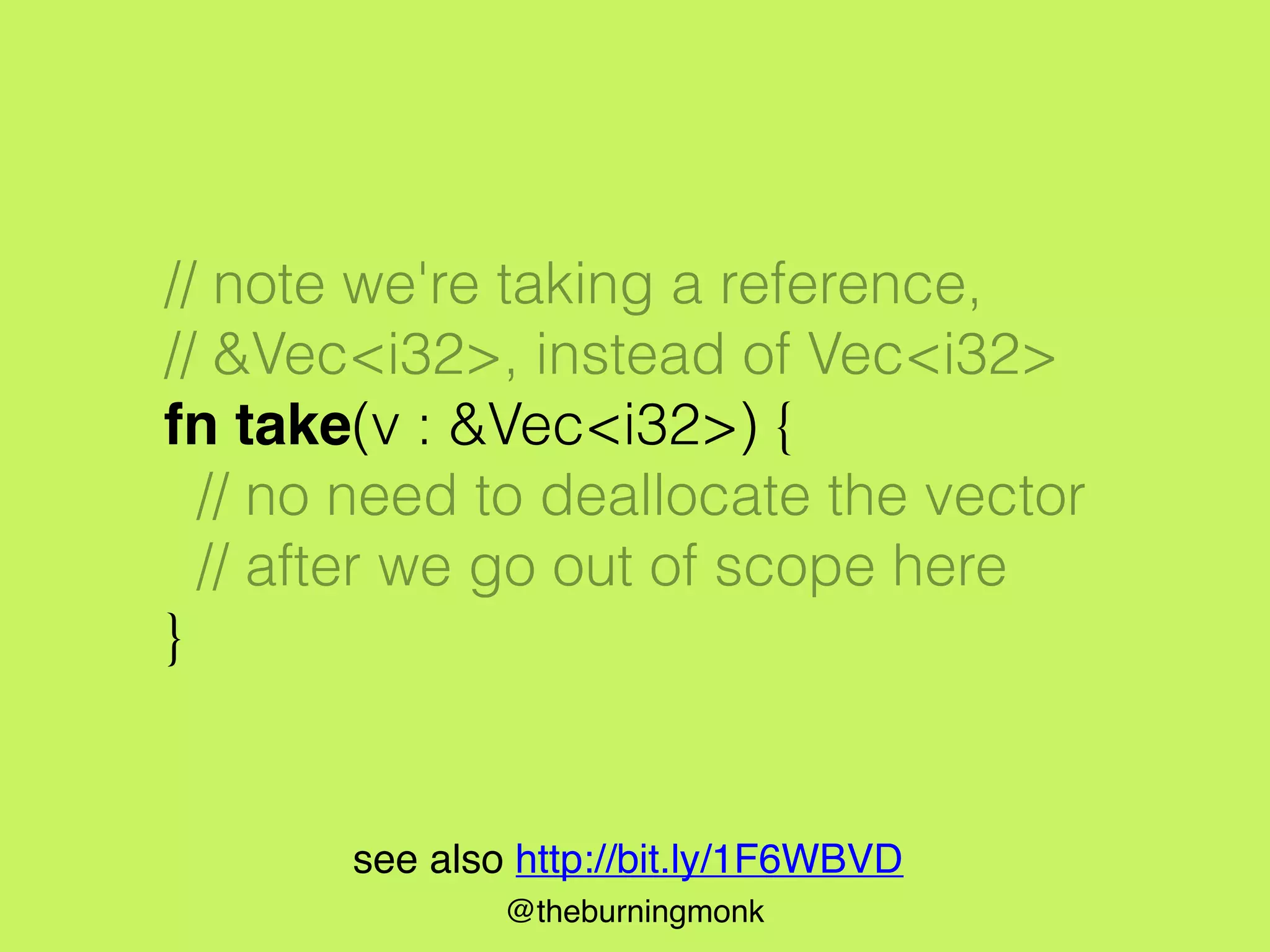 @theburningmonk
// note we're taking a reference,
// &Vec<i32>, instead of Vec<i32>
fn take(v : &Vec<i32>) {
// no need to deallocate the vector
// after we go out of scope here
}
see also http://bit.ly/1F6WBVD
 