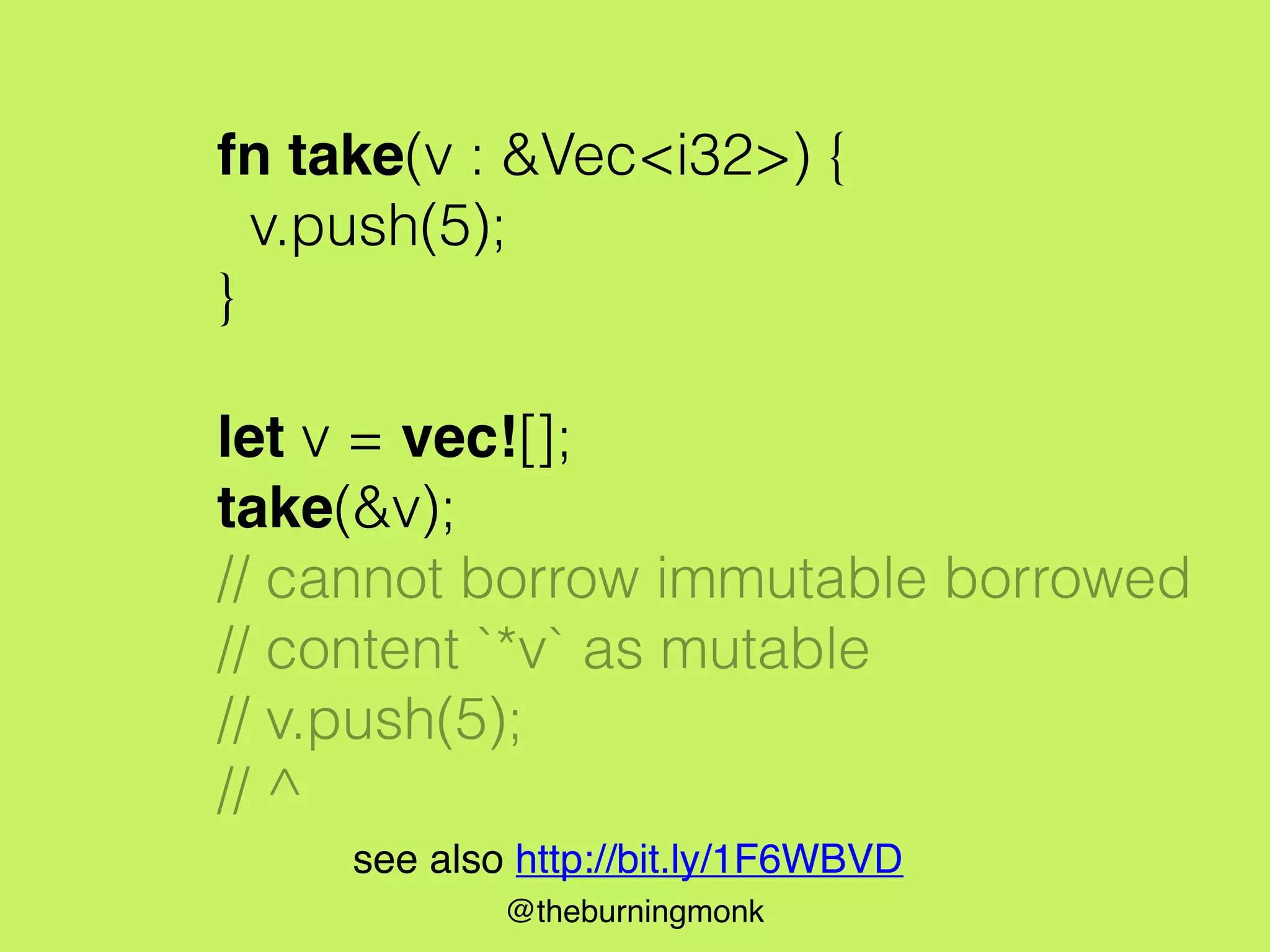 @theburningmonk
fn take(v : &Vec<i32>) {
v.push(5);
}
let v = vec![];
take(&v);
// cannot borrow immutable borrowed
// content `*v` as mutable
// v.push(5);
// ^
see also http://bit.ly/1F6WBVD
 