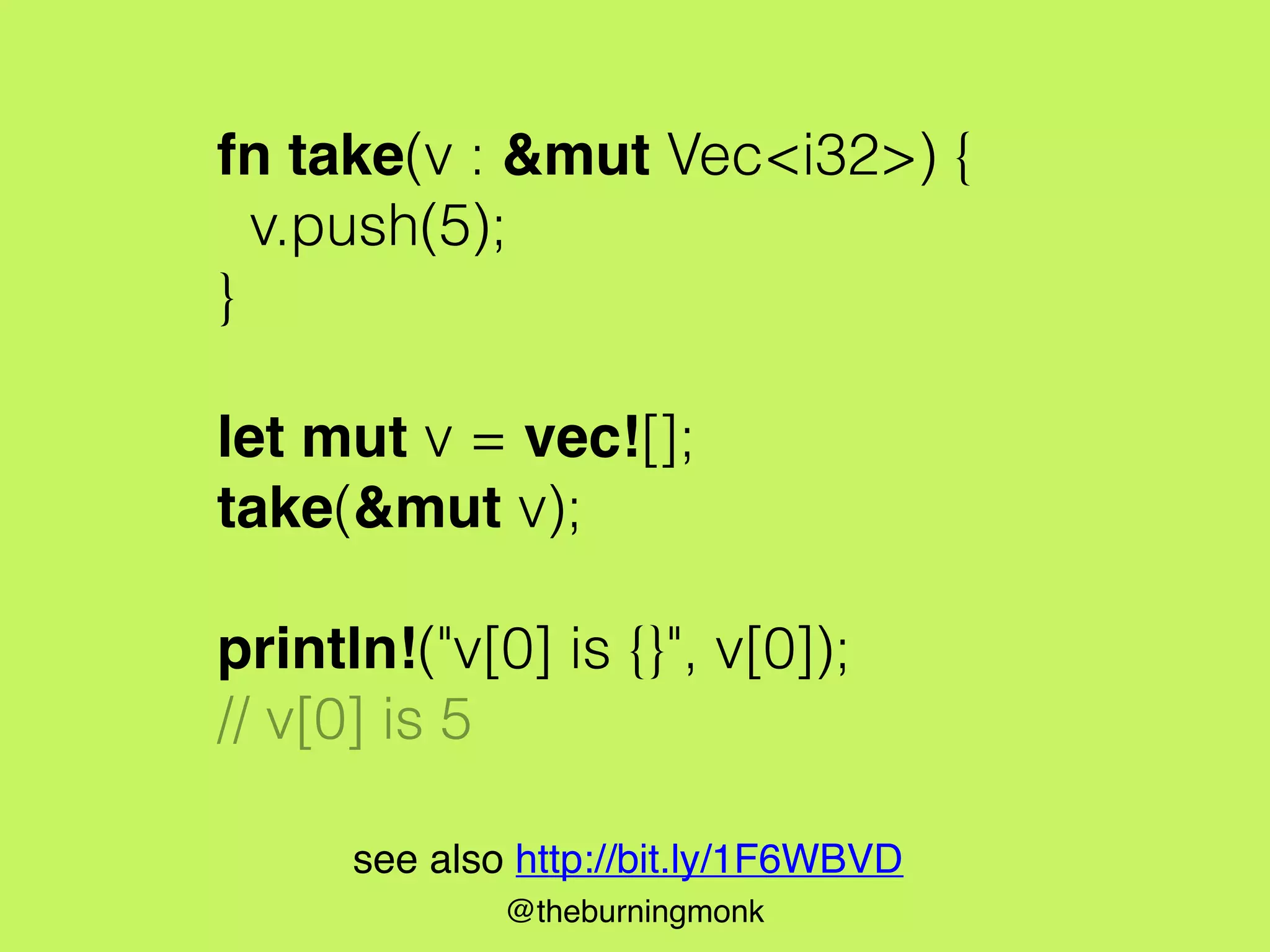 @theburningmonk
fn take(v : &mut Vec<i32>) {
v.push(5);
}
let mut v = vec![];
take(&mut v);
println!("v[0] is {}", v[0]);
// v[0] is 5
see also http://bit.ly/1F6WBVD
 