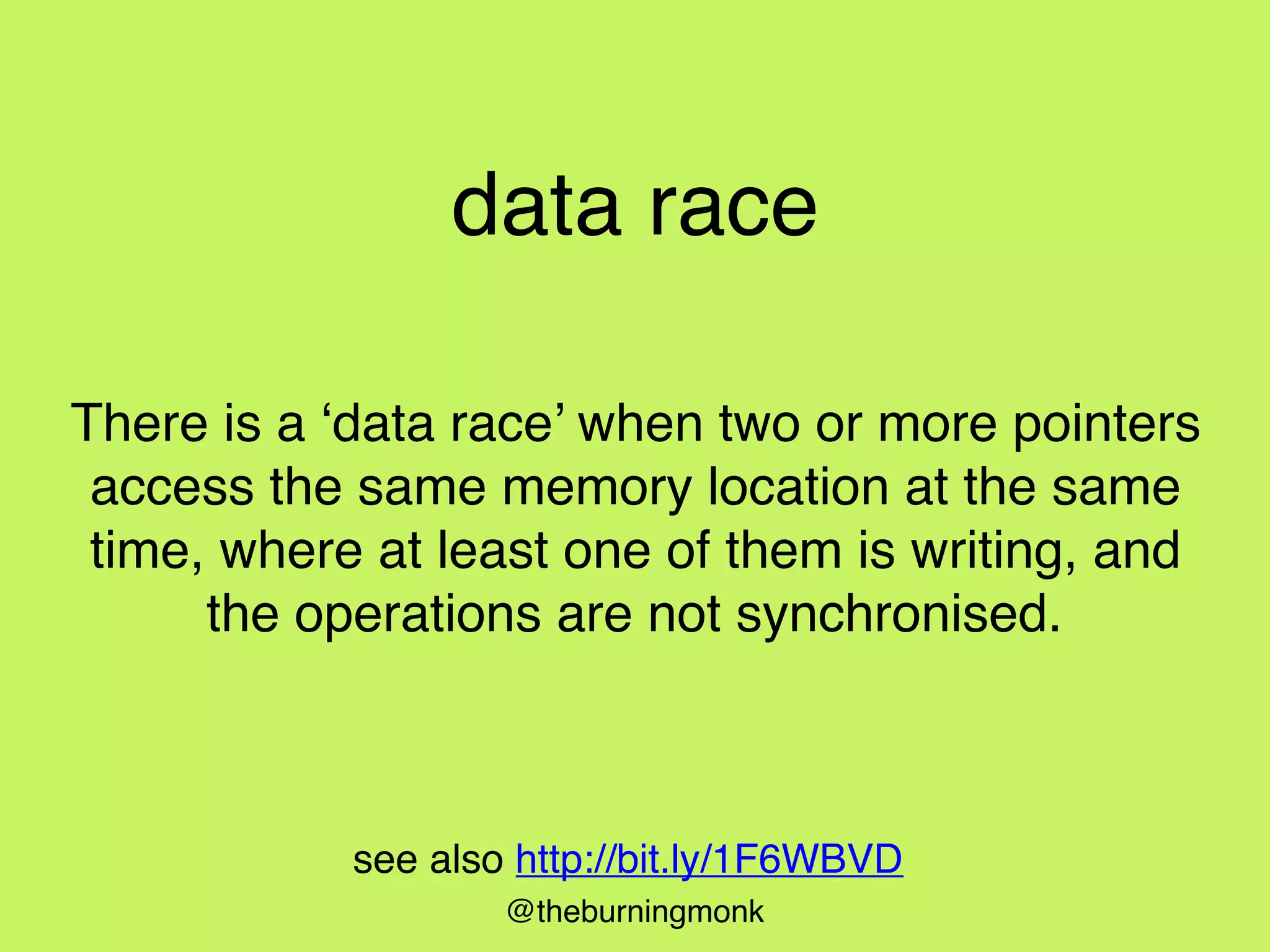 @theburningmonk
data race
There is a ‘data race’ when two or more pointers
access the same memory location at the same
time, where at least one of them is writing, and
the operations are not synchronised.
see also http://bit.ly/1F6WBVD
 