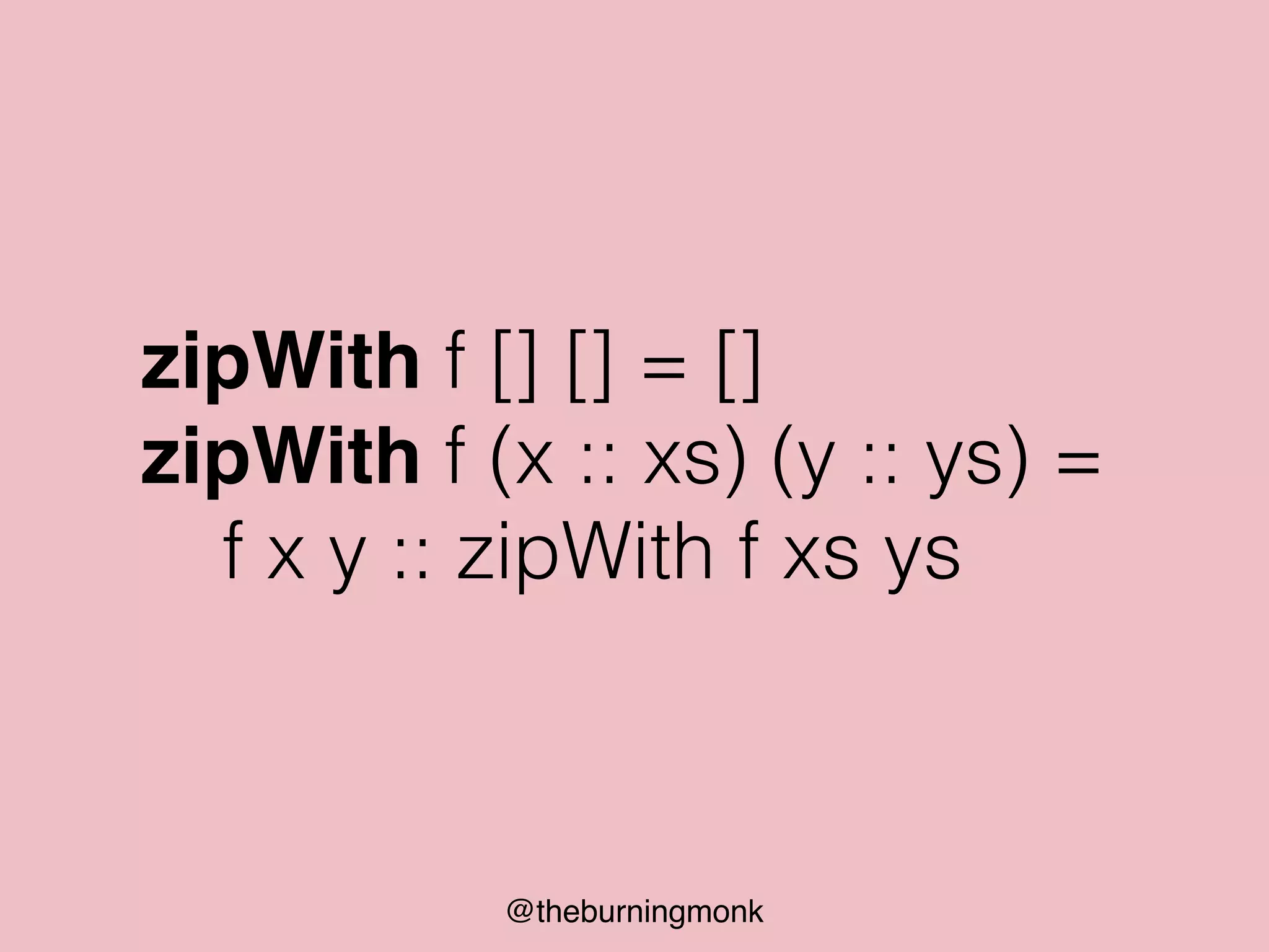 @theburningmonk
zipWith f [] [] = []
zipWith f (x :: xs) (y :: ys) =
f x y :: zipWith f xs ys
 