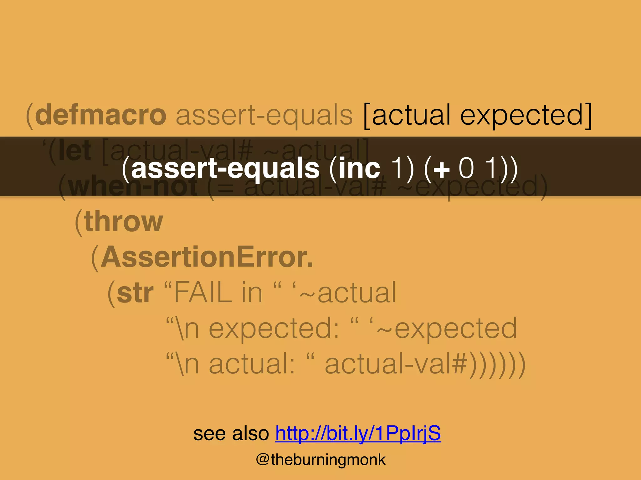@theburningmonk
(defmacro assert-equals [actual expected]
‘(let [actual-val# ~actual]
(when-not (= actual-val# ~expected)
(throw
(AssertionError.
(str “FAIL in “ ‘~actual
“n expected: “ ‘~expected
“n actual: “ actual-val#))))))
(assert-equals (inc 1) (+ 0 1))
see also http://bit.ly/1PpIrjS
 