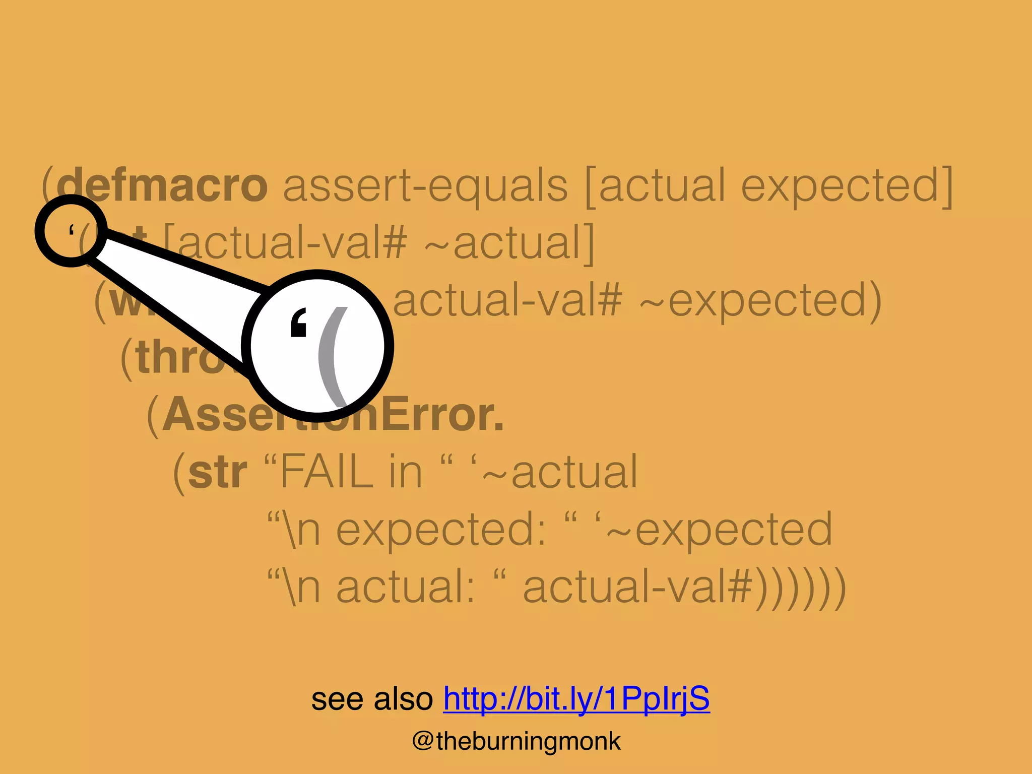 @theburningmonk
(defmacro assert-equals [actual expected]
‘(let [actual-val# ~actual]
(when-not (= actual-val# ~expected)
(throw
(AssertionError.
(str “FAIL in “ ‘~actual
“n expected: “ ‘~expected
“n actual: “ actual-val#))))))
‘(
see also http://bit.ly/1PpIrjS
 