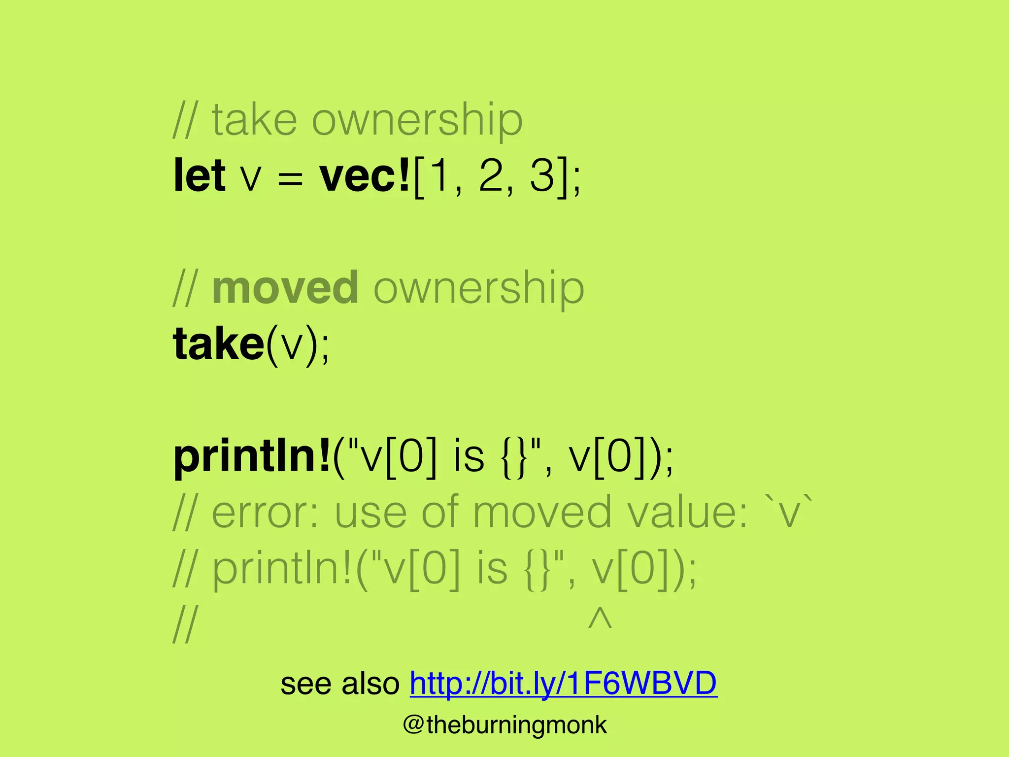 @theburningmonk
// take ownership
let v = vec![1, 2, 3];
// moved ownership
take(v);
println!("v[0] is {}", v[0]);
// error: use of moved value: `v`
// println!("v[0] is {}", v[0]);
// ^
see also http://bit.ly/1F6WBVD
 
