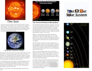 Tour Of Our
                                                                                                                           Solar System
                                       nhn.ou.edu               Caution:Planets may
                                                                be farther apart then             solarsystem.nasa.gov

              The Sun
                                                                they appear.

                                                                The Terrestrial Planets:A Blazing Blast!
                                                                                                                            Neptune              Caution:Planets may
 The sun is the very center of our solar system. It’s heat      The terrestrial planet are the four closest to our sun                           be farther apart
 spreads threw the solar system and gives each planet it’s      so they have nice warm weather depending on were                                 then they appear.
 own features. If you want to go visit the sun you might        you land. Also there the only planets in our solar
 need some super special equipment or have ﬁre resistant        system with land! If you want only warm weather I
 skin. If you mange that please come tell us earthlings         recommend Earth or Mars but if you want the really
 and please let us ﬁnd out how.                                 hot stuff head to Mercury or Venus. Now you should           Uranus
                                                                know what to expect in this area.

                                                                Mercury is the planet closest planet to the sun
                                                                however only the side facing the sun is hot. The
                                                                other side is cold. This makes Mercury the perfect           Saturn
                                                                place for any kind of vacation. Also Mercury has lots
                                                                of craters that could be used as a ramp for things
                                                                on wheels.

                                                                Second closest to the sun is Venus. Now Venus is             Jupiter
                                                                hot everywhere all the time so this planet is only for
                                                                hot vacationing. Venus’ thick atmosphere makes it
                                                                impossible to see the surface from the outside but
                                                                                                                             Mars
                                                                once you get inside you will see dry cracked ground
                                  solstation.com
                                                                covered in volcanos.
         Earth:Our Fantastic Planet!                                                                                         Earth
                                                                Next is the third planet from the sun, Earth the
Our planet is the only one in our solar system that we know     planet we live on. Earth is very special. It is the only
has life so here you can have lots of fun. You can surf in      planet in our solar system that we know has life.            Venus
the water or scuba with the sea creatures. Unless of course     Because of that there is lots to do here. You could
you are an alien with gills then you don’t need a scuba suit.   go to the beaches or hike in the mountains or go to
                                                                                                                            Mercury
Also you could se the wild life on land. There are animals      the towns and meet people!
in the mountains, the deserts and the towns.
                                                                Last but not least is Mars the forth planet from the
 In the towns you can also meet us people. Maybe you can        sun. Mars is also known as the Red Planet because
try our food like tacos, hotdogs or sushi. Or you could         of it’s red soil. According to scientists research
enjoy our technology like computers witch you can use to        mars had life at one time. Scientists have found ice                   The Sun
do all kinds of cool things. You can search information,        in the soil and places that look like they had water.
play games and even buy stuff.                                  If you were to ﬁnd any other clues I’m positive you
                                                                would become famous!                                                             asymptotia.com
As you can see Earth is an amazing planet. Please come
visit!
 