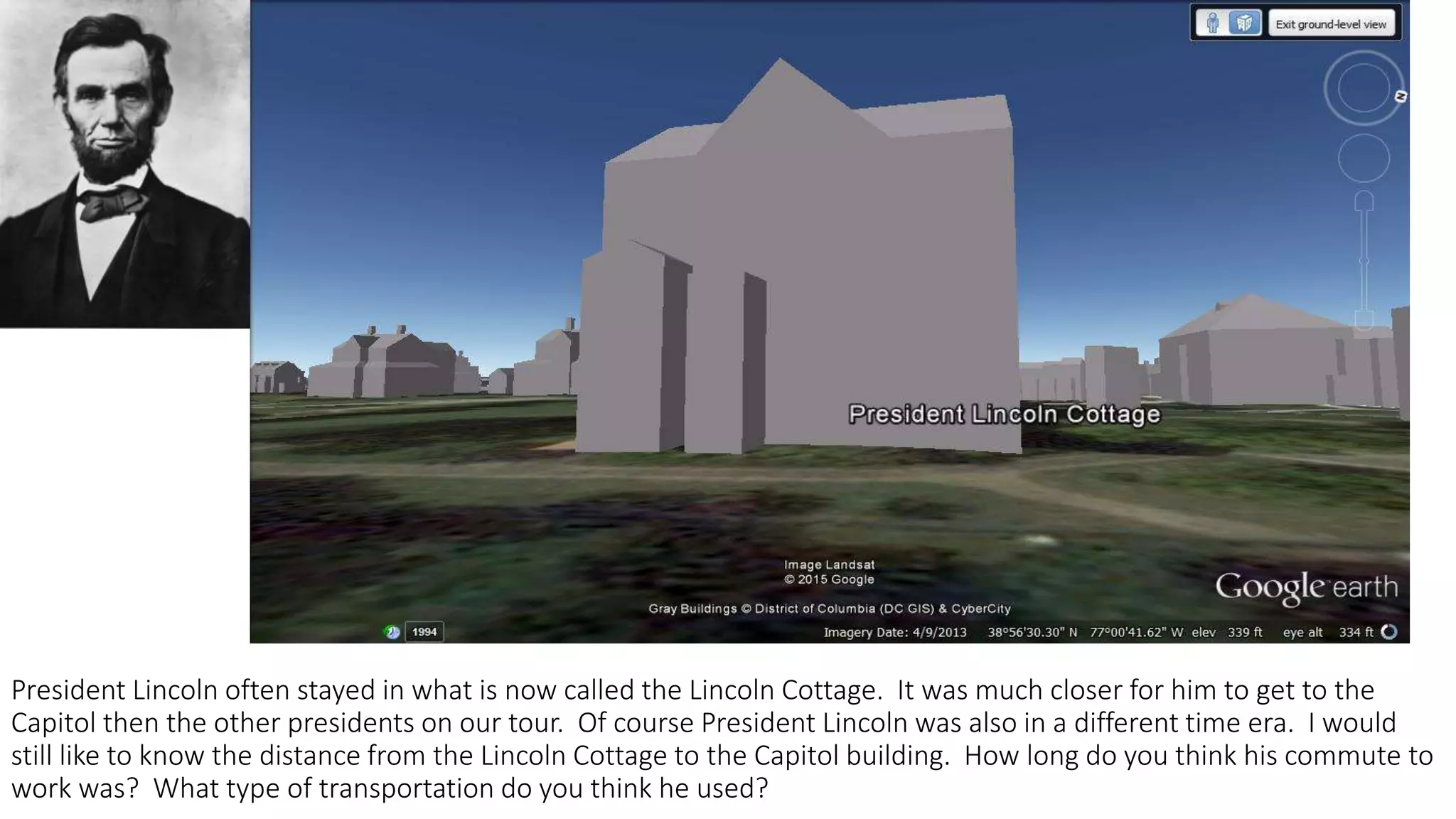 President Lincoln often stayed in what is now called the Lincoln Cottage. It was much closer for him to get to the
Capitol then the other presidents on our tour. Of course President Lincoln was also in a different time era. I would
still like to know the distance from the Lincoln Cottage to the Capitol building. How long do you think his commute to
work was? What type of transportation do you think he used?
 