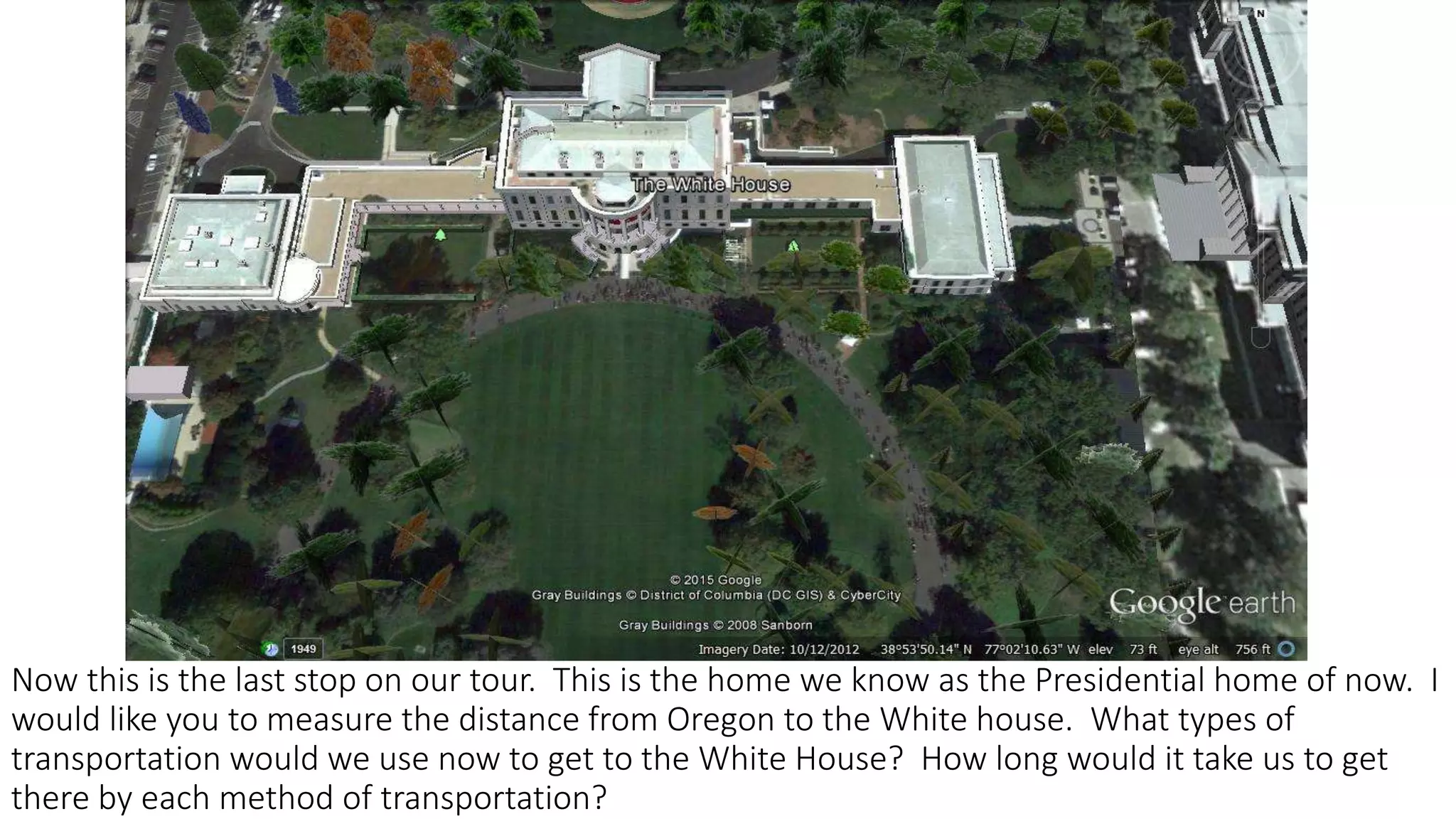 Now this is the last stop on our tour. This is the home we know as the Presidential home of now. I
would like you to measure the distance from Oregon to the White house. What types of
transportation would we use now to get to the White House? How long would it take us to get
there by each method of transportation?
 
