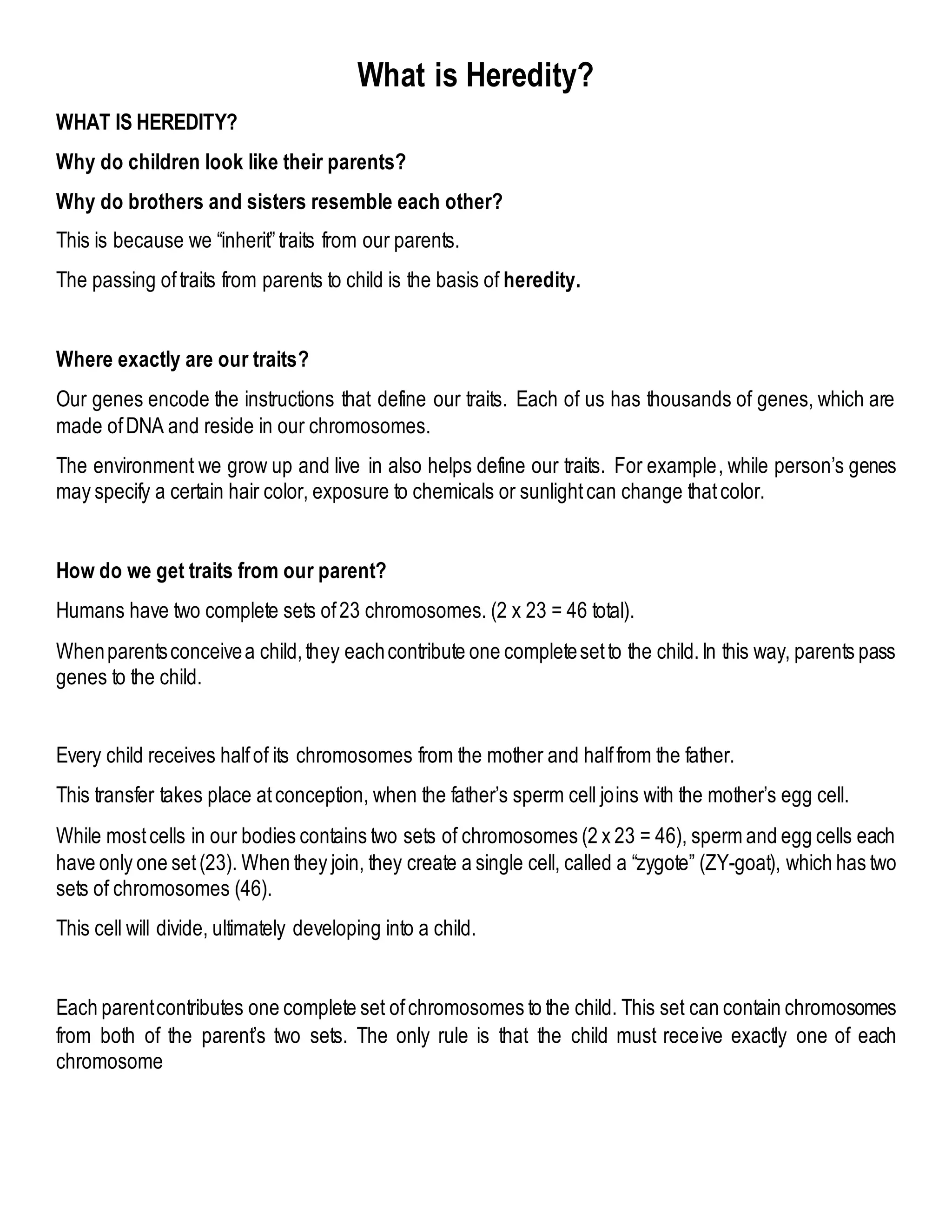 What is Heredity?
WHAT IS HEREDITY?
Why do children look like their parents?
Why do brothers and sisters resemble each other?
This is because we “inherit”traits from our parents.
The passing oftraits from parents to child is the basis of heredity.
Where exactly are our traits?
Our genes encode the instructions that define our traits. Each of us has thousands of genes, which are
made ofDNA and reside in our chromosomes.
The environment we grow up and live in also helps define our traits. For example, while person’s genes
may specify a certain hair color, exposure to chemicals or sunlightcan change thatcolor.
How do we get traits from our parent?
Humans have two complete sets of23 chromosomes. (2 x 23 = 46 total).
Whenparentsconceivea child,they eachcontribute one completesetto the child.In this way, parents pass
genes to the child.
Every child receives halfof its chromosomes from the mother and halffrom the father.
This transfer takes place atconception, when the father’s sperm cell joins with the mother’s egg cell.
While mostcells in our bodies contains two sets of chromosomes (2 x 23 = 46), sperm and egg cells each
have only one set(23). When they join, they create a single cell, called a “zygote” (ZY-goat), which has two
sets of chromosomes (46).
This cell will divide, ultimately developing into a child.
Each parentcontributes one complete set ofchromosomes to the child. This set can contain chromosomes
from both of the parent’s two sets. The only rule is that the child must receive exactly one of each
chromosome
 