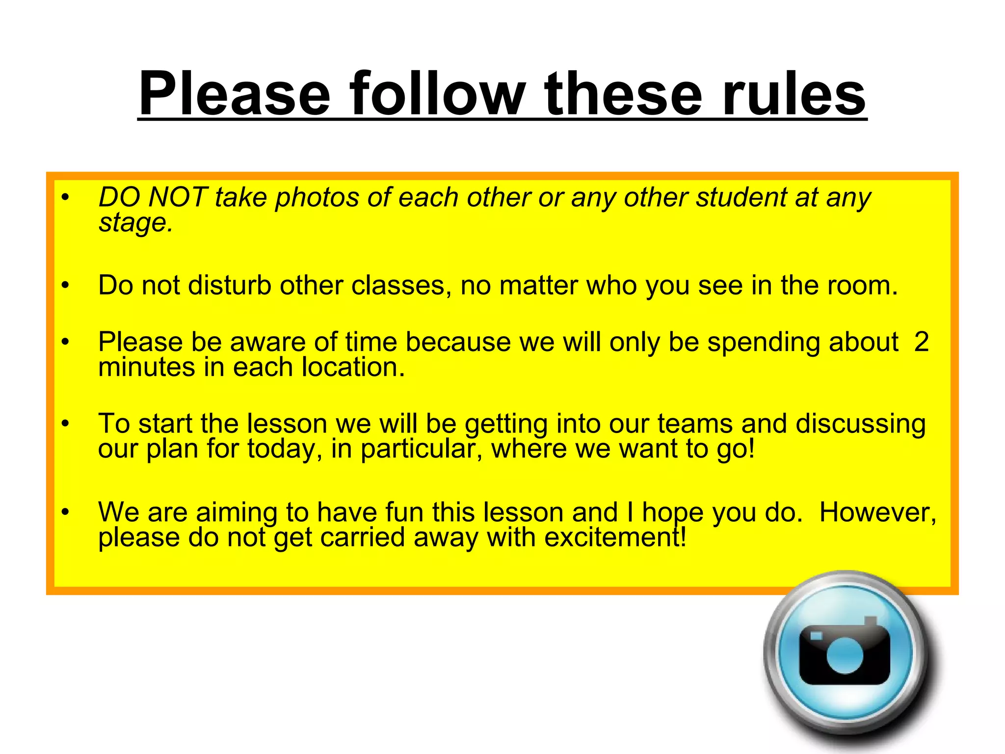Please follow these rules DO NOT take photos of each other or any other student at any stage. Do not disturb other classes, no matter who you see in the room. Please be aware of time because we will only be spending about  2 minutes in each location. To start the lesson we will be getting into our teams and discussing our plan for today, in particular, where we want to go!  We are aiming to have fun this lesson and I hope you do.  However, please do not get carried away with excitement! 