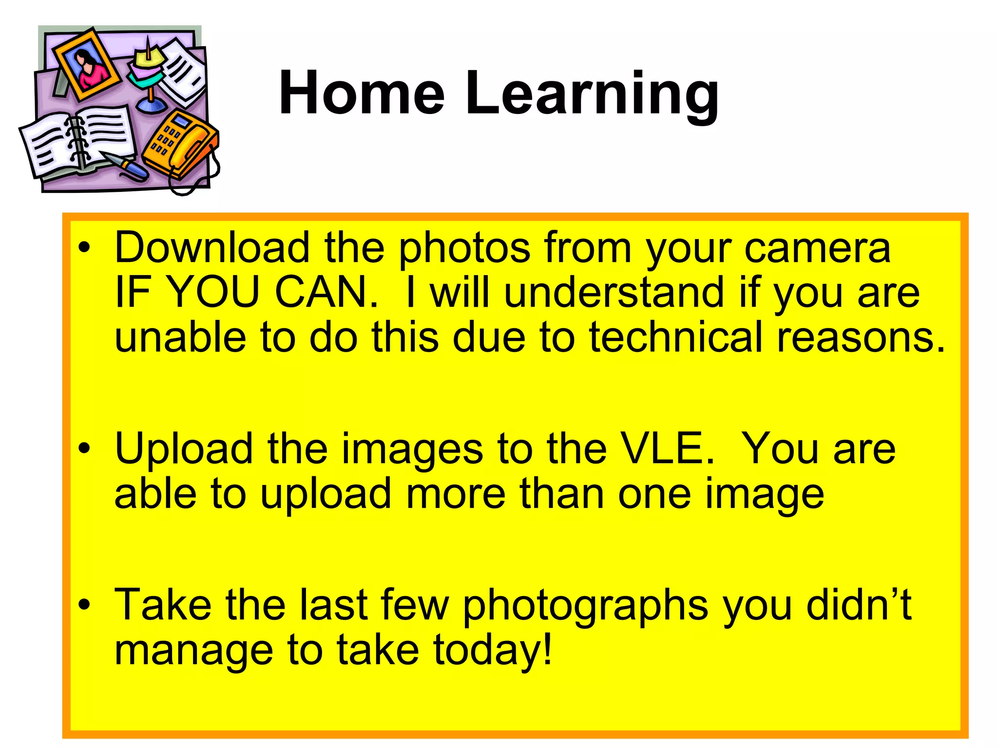 Home Learning Download the photos from your camera IF YOU CAN.  I will understand if you are unable to do this due to technical reasons. Upload the images to the VLE.  You are able to upload more than one image Take the last few photographs you didn’t manage to take today! 