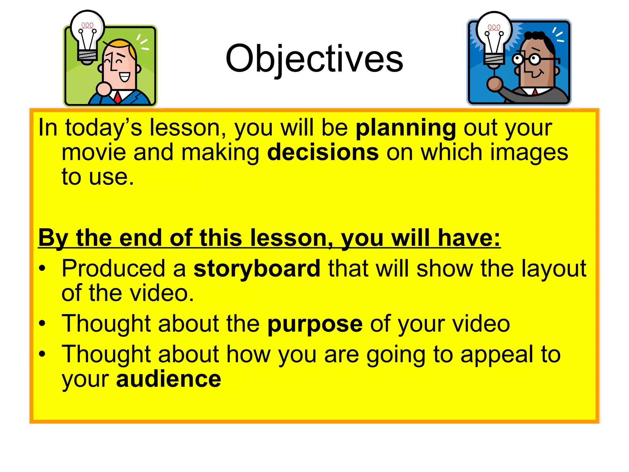 Objectives In today’s lesson, you will be  planning  out your movie and making  decisions  on which images to use.  By the end of this lesson, you will have: Produced a  storyboard  that will show the layout of the video.  Thought about the  purpose  of your video  Thought about how you are going to appeal to your  audience   