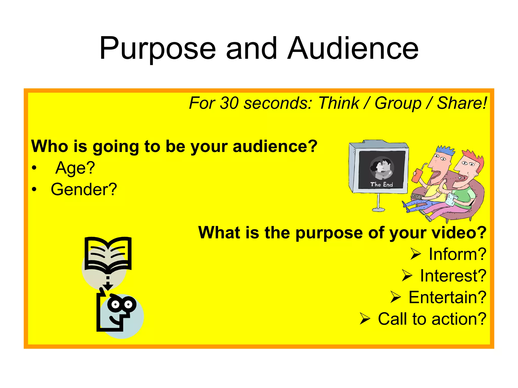 Purpose and Audience For 30 seconds: Think / Group / Share! Who is going to be your audience? Age? Gender? What is the purpose of your video? Inform? Interest? Entertain? Call to action? 