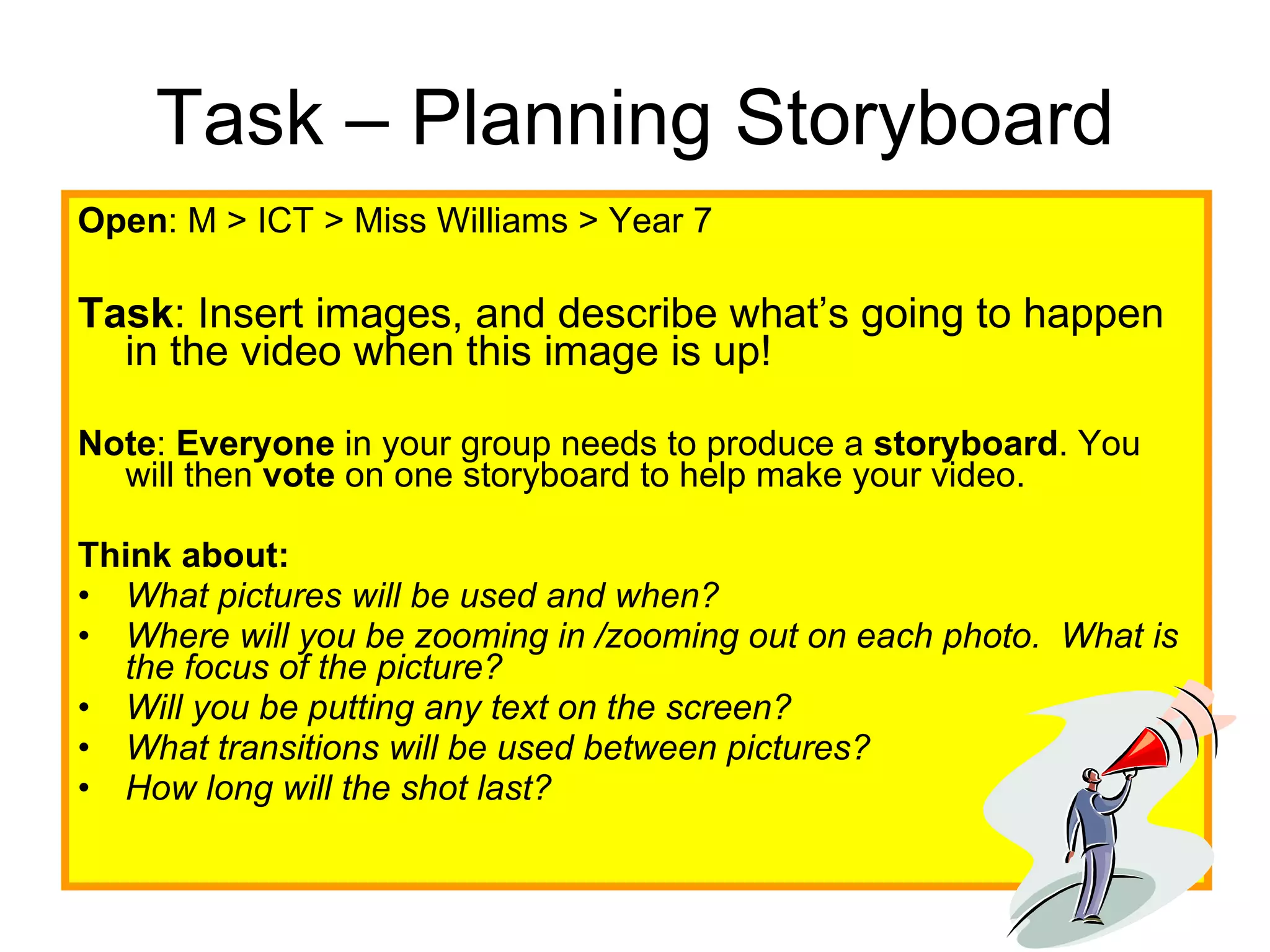 Task – Planning Storyboard Open : M > ICT > Miss Williams > Year 7 Task : Insert images, and describe what’s going to happen in the video when this image is up! Note :  Everyone  in your group needs to produce a  storyboard . You will then  vote  on one storyboard to help make your video.  Think about: What pictures will be used and when?   Where will you be zooming in /zooming out on each photo.  What is the focus of the picture?   Will you be putting any text on the screen?   What transitions will be used between pictures?   How long will the shot last? 