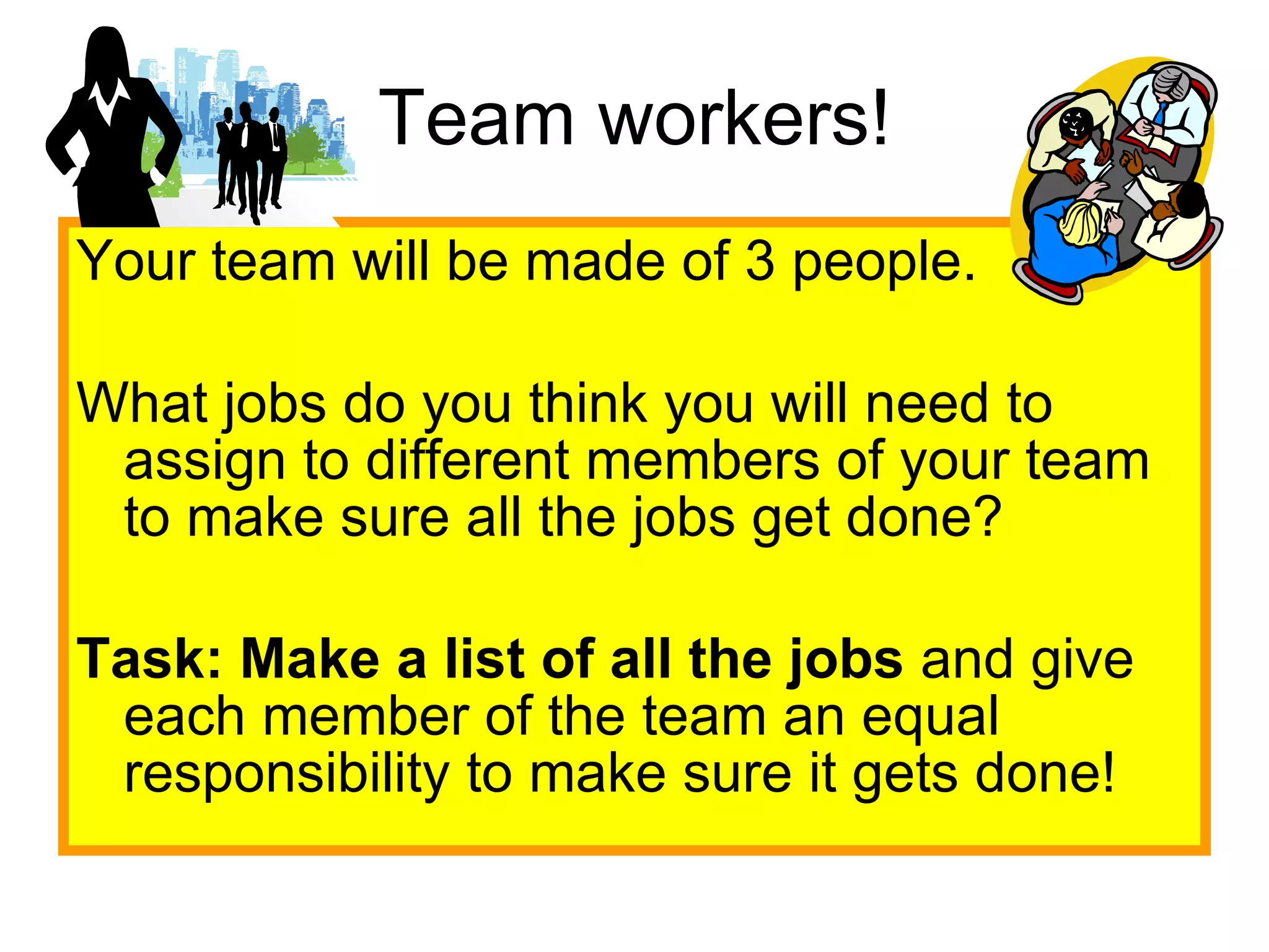 Team workers! Your team will be made of 3 people.  What jobs do you think you will need to assign to different members of your team to make sure all the jobs get done? Task:   Make a list of all the jobs  and give each member of the team an equal responsibility to make sure it gets done! 