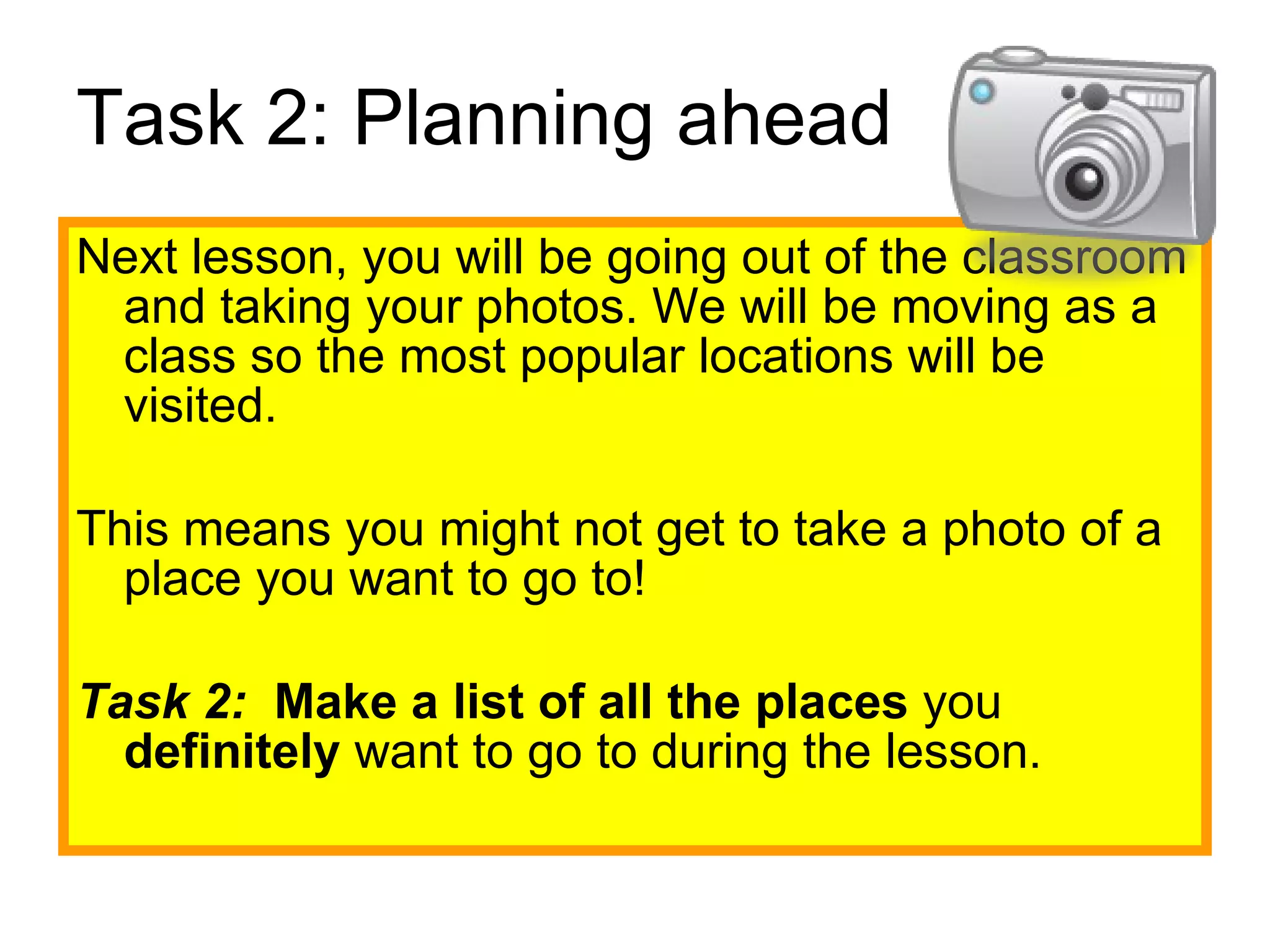 Task 2: Planning ahead Next lesson, you will be going out of the classroom and taking your photos. We will be moving as a class so the most popular locations will be visited. This means you might not get to take a photo of a place you want to go to! Task 2:  Make a list of all the places  you  definitely  want to go to during the lesson.  