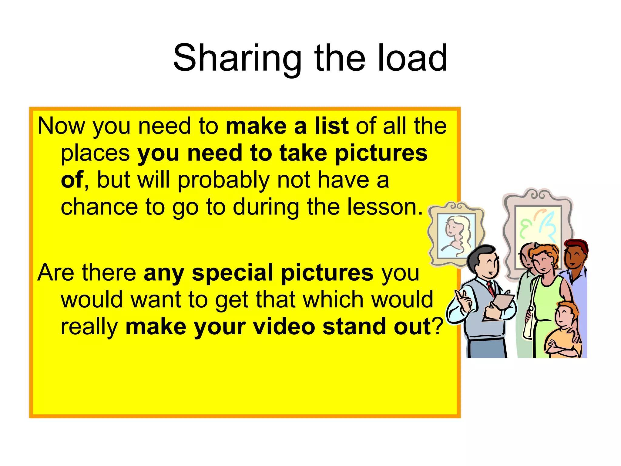 Sharing the load Now you need to  make a list  of all the places  you need to take pictures of , but will probably not have a chance to go to during the lesson.  Are there  any special pictures  you would want to get that which would really  make your video stand out ?  