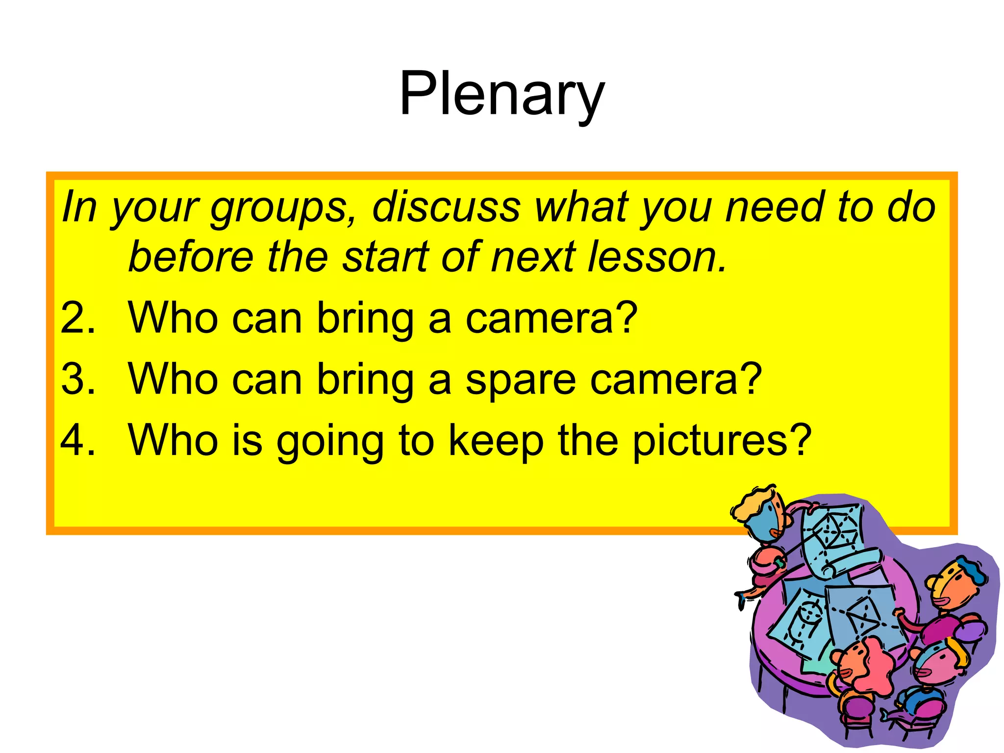 Plenary In your groups, discuss what you need to do before the start of next lesson.   Who can bring a camera? Who can bring a spare camera? Who is going to keep the pictures?  