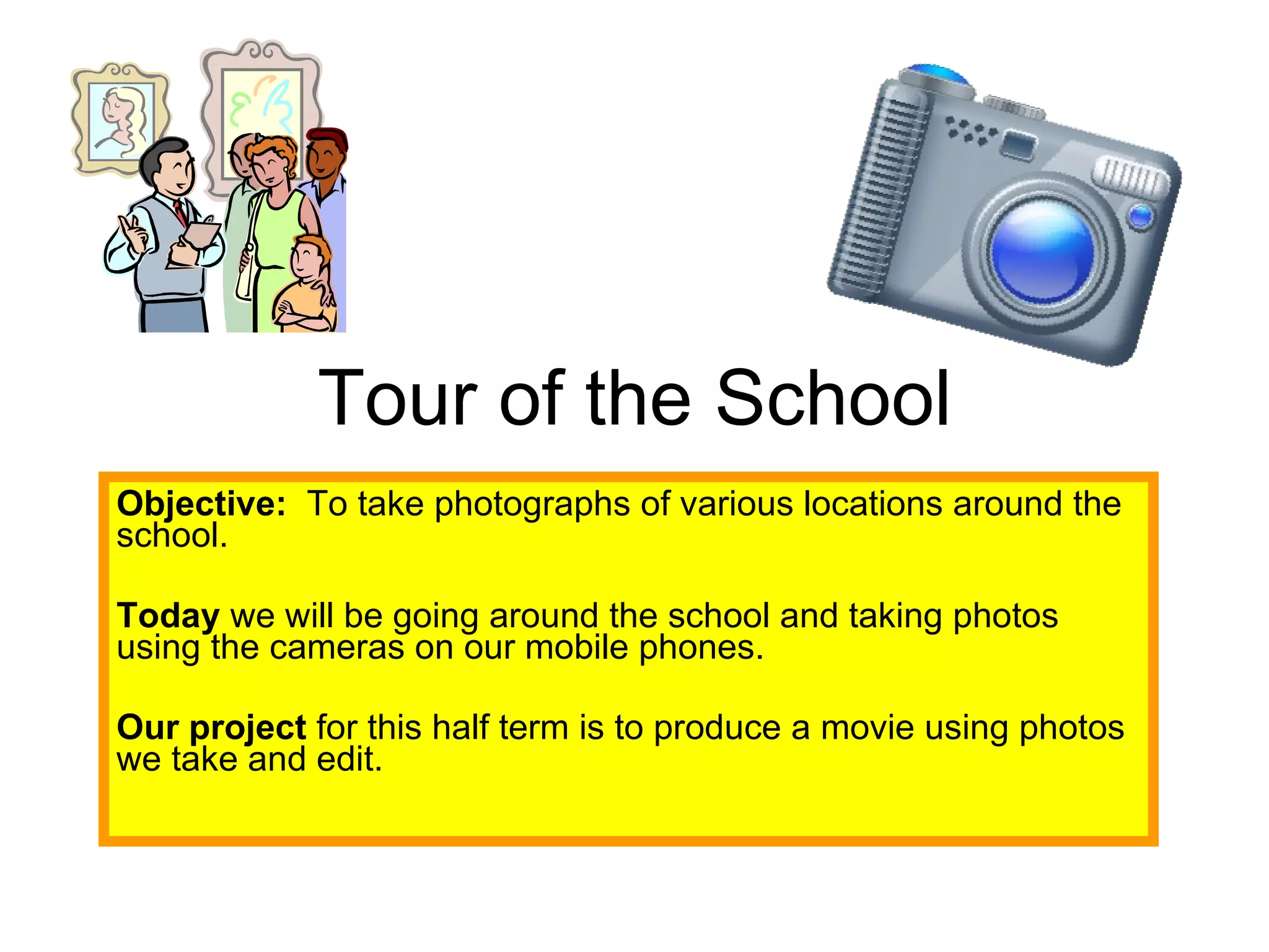 Tour of the School Objective:   To take photographs of various locations around the school. Today  we will be going around the school and taking photos using the cameras on our mobile phones. Our project  for this half term is to produce a movie using photos we take and edit. 