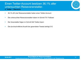 Einen Twitter-Account besitzen 36,1% aller
untersuchten Reiseveranstalter.
4. Twitter | Übersicht

   36,1% (91) der Reiseveranstalter haben einen Twitter-Account

   Die untersuchten Reiseveranstalter haben im Schnitt 751 Follower

   Die Veranstalter folgen im Schnitt 544 Twitter-Usern

   Die durchschnittliche Anzahl der gesendeten Tweets beträgt 312




04.04.2011                       Social Media bei Reiseveranstaltern:                      10
              Vorabuntersuchung zur TOUROM-Studie 2011: Social Media in der Reisebranche
 