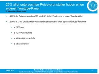 25% aller untersuchten Reiseveranstalter haben einen
eigenen Youtube-Kanal.
5. Youtube | Übersicht

   43,3% der Reiseveranstalter (109 von 252) finden Erwähnung in einem Youtube Video

   25,0% (63) der untersuchten Veranstalter verfügen über einen eigenen Youtube-Kanal mit:

         ø 28 Videos

         ø 7.210 Kanalaufrufe

         ø 38.863 Upload Aufrufe

         ø 58 Abonnenten




04.04.2011                        Social Media bei Reiseveranstaltern:                        13
               Vorabuntersuchung zur TOUROM-Studie 2011: Social Media in der Reisebranche
 
