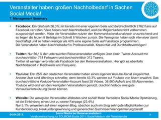 Veranstalter haben großen Nachholbedarf in Sachen
Social Media!
7. Management Summary

   Facebook: Ein Großteil (56,3%) ist bereits mit einer eigenen Seite und durchschnittlich 2162 Fans auf
    Facebook vertreten. Viele haben noch Nachholbedarf, weil die Möglichkeiten nicht vollkommen
    ausgeschöpft werden. Viele der Veranstalter nutzen den Kommunikationskanal noch unzureichend und
    so liegen die letzen 5 Beiträge im Schnitt 6 Wochen zurück. Die Wenigsten haben sich intensiver damit
    beschäftigt und so haben weniger als 40% eine eigene Seite auf Facebook programmiert.
    Die Veranstalter haben Nachholbedarf in Professionalität, Kreativität und Durchhaltevermögen!

   Twitter: Nur 36,1% der untersuchten Reiseveranstalter verfügen über einen Twitter-Account mit
    durchschnittlich 751 Followern und durchschnittlich 312 Tweets.
    Twitter ist weniger verbreitet als Facebook bei den Reiseveranstaltern. Hier gibt es ebenfalls
    Nachholbedarf in Reichweite und Frequenz.

   Youtube: Erst 25% der deutschen Veranstalter haben einen eigenen Youtube-Kanal eingerichtet.
    Andere User sind allerdings schneller, denn bereits 43,3% werden auf Youtube von Usern erwähnt. Das
    durchschnittliche Youtube-Veranstalter-Account fasst 28 Videos, 38.863 Aufrufe und 58 Abonnenten.
    Youtube wird erst von den wenigsten Veranstaltern genutzt, obschon Videos eine gute
    Verkaufsunterstützung bieten können.

   Website: Die wenigsten Veranstalter-Websites sind sozial! Meist Verbeitete Social Media Optimierung,
    ist die Einbindung eines Link zu seiner Fanpage (23,4%)
    Nur 9,1% verweisen auf einen eigenen Blog, obschon auch ein Blog sehr gute Möglichkeiten zur
    Kundenbindung, Neukundengewinnung und generischen Suchmaschinenoptimierung bietet!
04.04.2011                       Social Media bei Reiseveranstaltern:                                16
              Vorabuntersuchung zur TOUROM-Studie 2011: Social Media in der Reisebranche
 