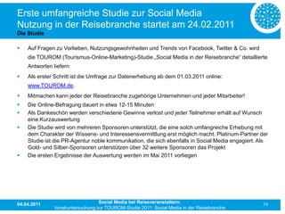 Erste umfangreiche Studie zur Social Media
Nutzung in der Reisebranche startet am 24.02.2011
Die Studie

   Auf Fragen zu Vorlieben, Nutzungsgewohnheiten und Trends von Facebook, Twitter & Co. wird
    die TOUROM (Tourismus-Online-Marketing)-Studie „Social Media in der Reisebranche“ detaillierte
    Antworten liefern
   Als erster Schritt ist die Umfrage zur Datenerhebung ab dem 01.03.2011 online:
    www.TOUROM.de.
   Mitmachen kann jeder der Reisebranche zugehörige Unternehmen und jeder Mitarbeiter!
   Die Online-Befragung dauert in etwa 12-15 Minuten
   Als Dankeschön werden verschiedene Gewinne verlost und jeder Teilnehmer erhält auf Wunsch
    eine Kurzauswertung
   Die Studie wird von mehreren Sponsoren unterstützt, die eine solch umfangreiche Erhebung mit
    dem Charakter der Wissens- und Interessensvermittlung erst möglich macht. Platinum-Partner der
    Studie ist die PR-Agentur noble kommunikation, die sich ebenfalls in Social Media engagiert. Als
    Gold- und Silber-Sponsoren unterstützen über 32 weitere Sponsoren das Projekt
   Die ersten Ergebnisse der Auswertung werden im Mai 2011 vorliegen




04.04.2011                       Social Media bei Reiseveranstaltern:                             18
              Vorabuntersuchung zur TOUROM-Studie 2011: Social Media in der Reisebranche
 