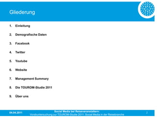 Gliederung

1.   Einleitung

2.   Demografische Daten

3.   Facebook

4.   Twitter

5.   Youtube

6.   Website

7.   Management Summary

8.   Die TOUROM-Studie 2011

9.   Über uns




04.04.2011                         Social Media bei Reiseveranstaltern:                      2
                Vorabuntersuchung zur TOUROM-Studie 2011: Social Media in der Reisebranche
 