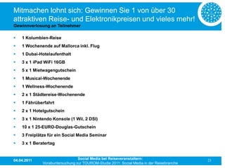 Mitmachen lohnt sich: Gewinnen Sie 1 von über 30
attraktiven Reise- und Elektronikpreisen und vieles mehr!
Gewinnverlosung an Teilnehmer

   1 Kolumbien-Reise
   1 Wochenende auf Mallorca inkl. Flug
   1 Dubai-Hotelaufenthalt
   3 x 1 iPad WiFi 16GB
   5 x 1 Mietwagengutschein
   1 Musical-Wochenende
   1 Wellness-Wochenende
   2 x 1 Städtereise-Wochenende
   1 Fährüberfahrt
   2 x 1 Hotelgutschein
   3 x 1 Nintendo Konsole (1 Wii, 2 DSI)
   10 x 1 25-EURO-Douglas-Gutschein
   3 Freiplätze für ein Social Media Seminar
   3 x 1 Beratertag


04.04.2011                       Social Media bei Reiseveranstaltern:                      21
              Vorabuntersuchung zur TOUROM-Studie 2011: Social Media in der Reisebranche
 